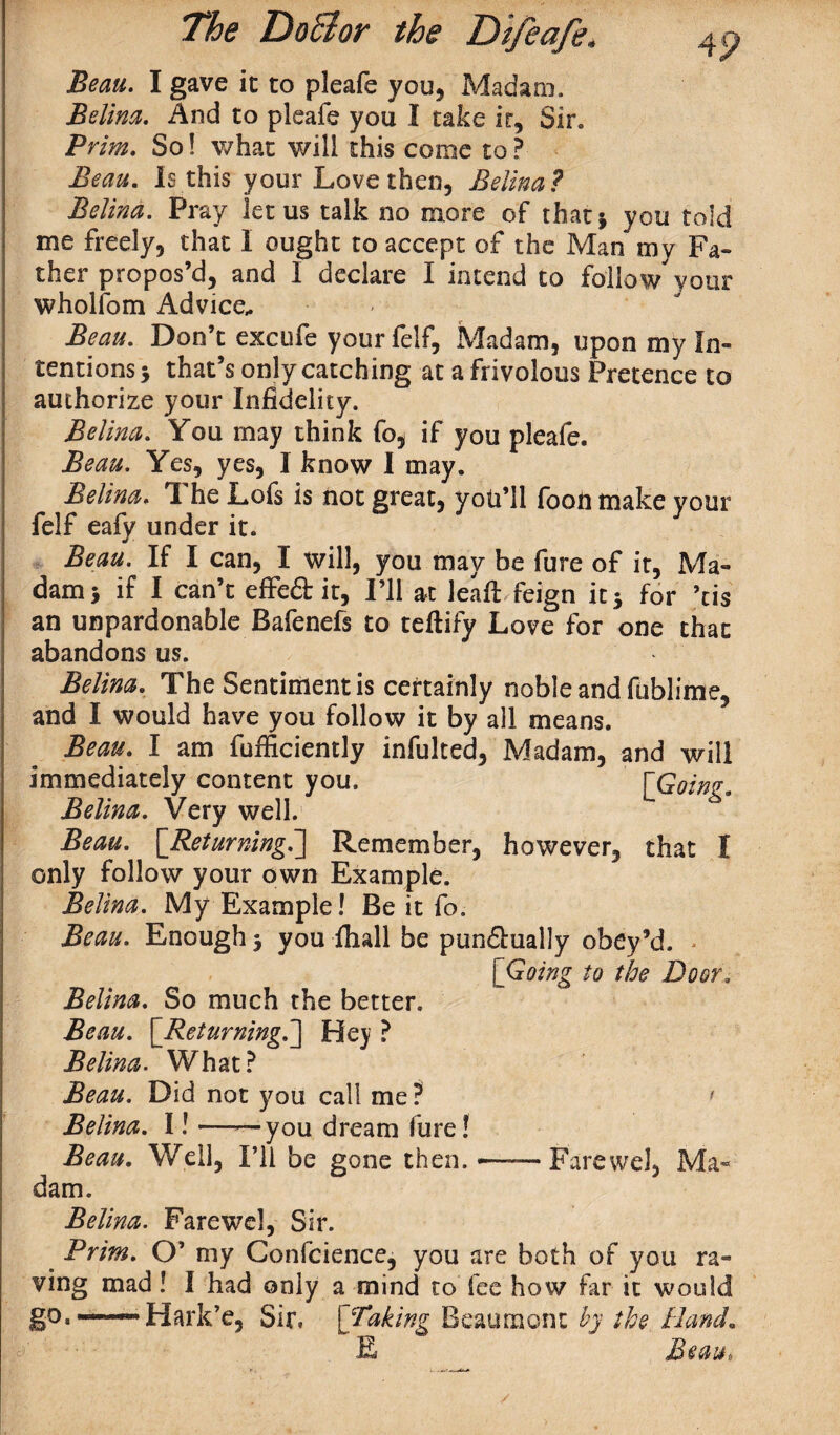 4P Beau. I gave ic to pleafe you, Madam. Belina. And to pleafe you I take it. Sir. Prim. So! what will this come to? Beau. Is this your Love then, Belina? Belina. Pray let us talk no more of that* you told me freely, that I ought to accept of the Man my Fa¬ ther propos’d, and I declare I intend to follow your wholfom Advice* Beau. Don’t excufe your felf. Madam, upon my In¬ tentions 5 that’s only catching at a frivolous Pretence to authorize your Infidelity. Belina. You may think fo, if you pleafe. Beau. Yes, yes, 1 know I may. Belina. The Lofs is not great, you’ll foon make your felf eafy under it. Beau. If I can, I will, you may be fure of it, Ma¬ dam 5 if I can’t effe&it, I’ll at leaf: feign it 3 for ’tis an unpardonable Bafenefs to teftify Love for one that abandons us. Belina. The Sentiment is certainly noble and fublime, and I would have you follow it by all means. Beau. I am fufiiciently infulted, Madam, and will immediately content you. fGoinz* Belina. Very well. Beau. [Returning.] Remember, however, that I only follow your own Example. Belina. My Example! Be it fo. Beau. Enough 3 you fhall be pun&ually obey’d. [Going to the Door. Belina. So much the better. Beau. [Returning,,] Hey ? Belina. What? Beau. Did not you call me ? ' Belina. I! ——you dream fure! Beau. Well, I’ll be gone then, dam. Farewel, Ma* Belina. Farewel, Sir. Prim. O’ my Confcience, you are both of you ra¬ ving mad ! I had only a mind to fee how far it would go.——Hark’e, Sir, ['Taking Beaumont by the Band. E Beau, /
