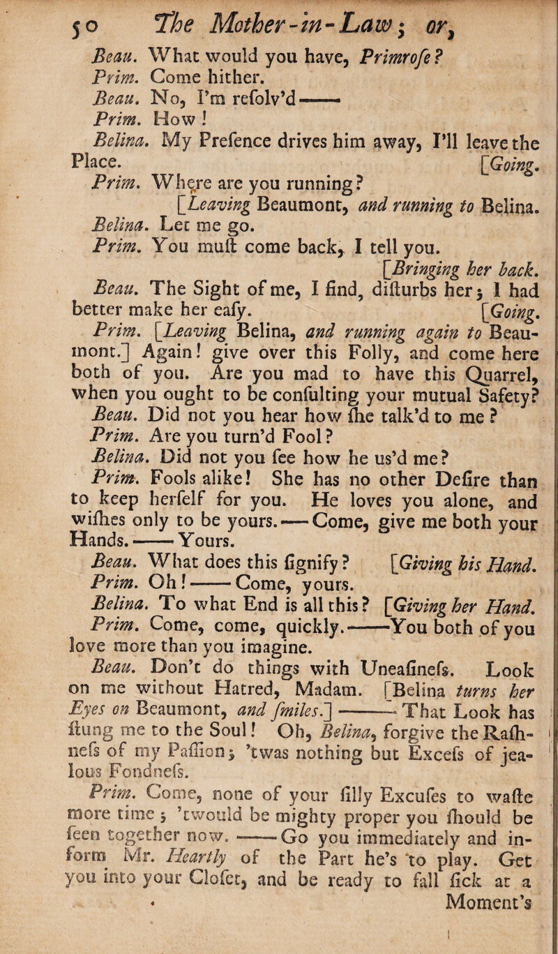 What would you have, Primrofe? Prim. Come hither. Beau. No, I’m refolv’d—— Prim. How ! Belina. My Prefence drives him away, I’ll leave the Place. ^ [Going. Prim. Where are you running? Beaumont, running to Belina. Belina. Let me go. PrOT? You muft come back, I tell you. [Bringing her hack. Beau. The Sight of me, I find, diflurbs hers I had better make her eafy. [Going. Prim. [.Leaving Belina, and running again to Beau¬ mont.] Again! give over this Folly, and come here both of you. Are you mad to have this Quarrel, when you ought to be confulting your mutual Safety? Beau. Did not you hear how file talk’d to me ? Prim. Are you turn’d Fool ? Belina. Did not you fee how he us’d me? Prim. Fools alike! She has no other Defire than to keep herfelf for you. He loves you alone, and wifhes only to be yours. — Come, give me both your Hands.-Yours. Beau. What does this fignify ? [Giving his Hand. Prim. Oh!——Come, yours. Belina. To what End is all this? [Giving her Hand. Prim. Come, come, quickly.-You both of you love more than you imagine. Beau. Don’t do things with Uneafinefs. Look on me without Hatred, Madam. [Belina turns her Eyes on Beaumont, and fmilesi]-— That Look has flung me to the Soul! Oh, Belina, forgive the Rafli- nefs of my Paffianj, ’twas nothing but Excefs of jea¬ lous Fondnefs. Prhn. Come, none of your filly Excufes to wafte more time 3 5cwould be mighty proper you fhould be leen together now.-- Go you immediately and in¬ form Mr. Heartly of the Part he’s to play. Get you into your Clofer, and be ready to fall fick at a * Moment’s
