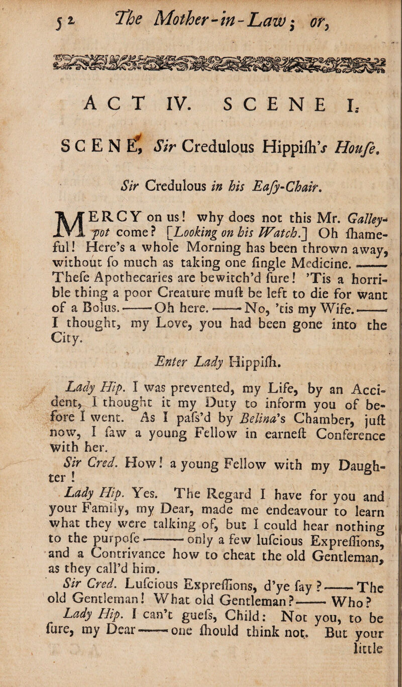 ACT IV. SCENE I5 S C E N Ef, Sir Credulous HippilhV Houfe, 4?/V Credulous his Eafy-Chair. MERCY on us! why does not this Mr. Galley* jot come? {Looking on his Watch.J Oh fliame- full Here’s a whole Morning has been thrown away, without fo much as taking one Angle Medicine. ~— Thefe Apothecaries are bewitch’d fure! ’Tis a horri¬ ble thing a poor Creature muft be left to die for want of a Bolus.*—Oh here. — - No, ’tis my Wife.—- I thought, my Love, you had been gone into the City. Enter Lady Hippiffi. Lady Hip. I was prevented, my Life, by an Acci¬ dent, I thought it my Duty to inform you of be¬ fore I went. As I pafs’d by Belindas Chamber, juft now, I faw a young Fellow in earned Conference With her. Sir Cred. How! a young Fellow with my Daugh¬ ter ! Lady Flip. Yes. The Regard I have for you and your Family, my Dear, made me endeavour to learn what they were talking of, but I could hear nothing to the purpofe-only a few lufcious Expreflions, and a Contrivance how to cheat the old Gentleman, as they call’d biro. Sir Cred. Lufcious Expreflions, d’ye fay ?-The old Gentleman! What old Gentleman?-Who? Lady Hip. I can’t guefs, Child: Not you, to be fure, my Dear — one iliould think not. But your little