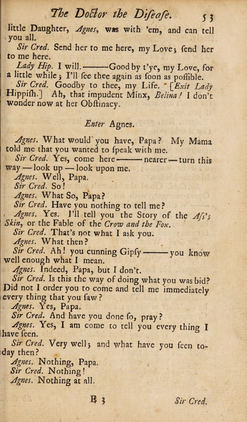 little Daughter, Agnes, was with ’em, and can tell you all. Sir Cred. Send her to me here, my Love 5 fend her to me here. Lady Hip. I will. —-Good by t’ye, my Love, for a little while * I’ll fee thee again as foon as poffible. Sir Cred, Goodby to thee, my Life. * \Ex\t Lady Hippifti.] Ah, that impudent Minx, Belina! I don’t Wonder now at her Obftinacy. - , Enter Agnes. Agnes. What would you have, Papa? My Mama told me that you wanted to fpeak with me. Sir Cred. Yes, come here——— nearer—turn this way —■ look up — look upon me. Agnes. Well, Papa. Sir Cred. So l Agnes. What So, Papa? Sir Cred. Have you nothing to tell me? Agnes. Yes. I’ll tell you the Story of the Afs*s Skin, or the Fable of the Crow and the Fox. Sir Cred. That’s not what I ask you. Agnes. What then? Sir Cred. Ah! you cunning Gipfy-vou know well enough what I mean. Agnes. Indeed, Papa, but I don’t. Sir Cred. Is this the way of doing what you was bid? Did not I order you to come and tell me immediately every thing that you faw ? Agnes. Yes, Papa. Sir Cred. And have you done fo, pray ? Agnes. Yes, I am come co tell you every thing I have feen. Sir Cred. Very well 5 and what have you feen to* day then? t Agnes. Nothing, Papa. Sir Cred. Nothing! Agnes. Nothing at all.