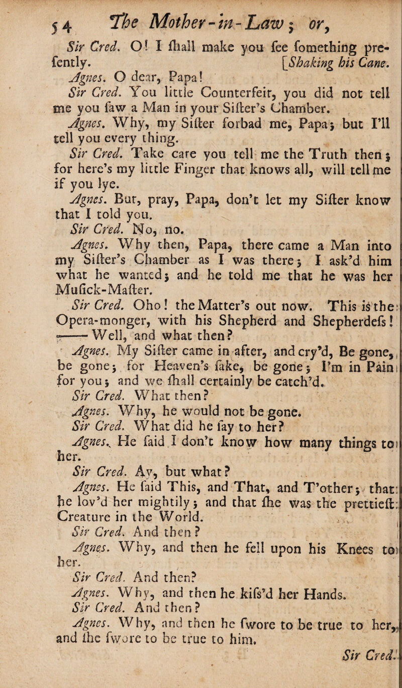 Sir Cred. O! I ftiall make you fee fomething pre- fently. [jShaking his Cane. Agnes, O dear, Papa! Sir Cred. You litde Counterfeit, you did not tell me you law a Man in your Siller's Chamber. Ag;nes, Why, my Siller forbad me. Papa* but I’ll tell you every thing. Sir Cred. Take care you tell me the Truth then 3 for here’s my little Finger that knows all, will tell me if you lye. Agnes. Bur, pray, Papa, don’t let my Sifter know that I told you. Sir Cred. No, no. Agnes. Why then, Papa, there came a Man into my Sifter’s Chamber as I was there 3 I ask’d him what he wanted 3 and he told me that he was her Mufick-Mailer. Air Cred. Oho! the Matter’s out now. This i£ the; Opera-monger, with his Shepherd and Shepherdefs! -——Well, and what then? Agnes. My Sifter came in after, andcry’d, Be gone, be gone3 for Heaven’s fake, be gone3 I’m in Pains for you 3 and we fhall certainly be catch’d. Sir Cred. What then? Agnes. Why, he would not be gone. Sir Cred. What did he lay to her? Agnes< He faid I don’t know how many things to; her. Sir Cred. Ay, but what ? Agnes. He faid This, and That, and T’other3 that: he lov’d her mightily 3 and that Ihe was the prettieft; Creature in the World. Sir Cred. And then ? Agnes. Why, and then he fell upon his Knees to her. Sir Cred. And then? Agnes. Why, and then he kifs’d her Hands. Sir Cred. And then? Agnes. Why, and then he fwore to be true to her, and flic fwore to be true to him.