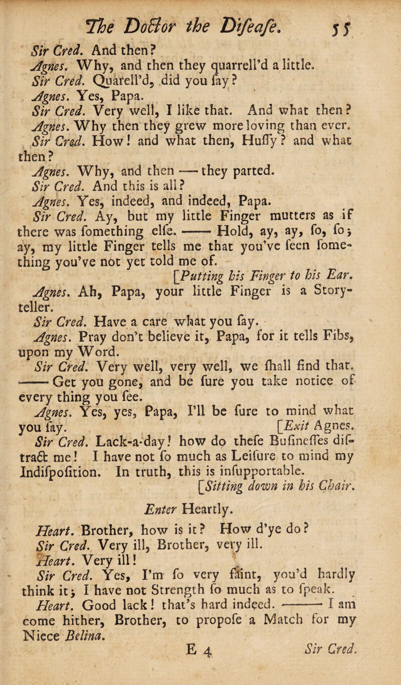 Sir Cred. And then ? Agnes, Why, and then they quarrelPd a little. Sir Cred. Quarell’d, did you fay ? Agnes. Yes, Papa. Sir Cred. Very well, I like that. And what then ? Agnes. Why then they grew more loving than even Sir Cred. How! and what then, Huffy ? and what then ? Agnes. Why, and then — they parted. Sir Cred. And this is all? Agnes. Yes, indeed, and indeed, Papa. Sir Cred. Ay, but my little Finger mutters as if there was fomething elk.-Hold, ay, ay, fo, fo 3 ay, my little Finger tells me that you’ve feen fome¬ thing you’ve not yet told me of. [Putting his Finger to his Ear. Agnes. Ah, Papa, your little Finger is a Story¬ teller. Sir Cred. Have a care what you fay. Agnes. Pray don’t believe it, Papa, for it tells Fibs, upon my Word. Sir Cred. Very well, very well, we fhall find that. --Get you gone, and be fure you take notice of every thing you fee. Agnes. Yes, yes. Papa, I’ll be fure to mind what you fay. [Exit Agnes, Sir Cred. Lack-a-day! how do thefe Buflneffes dif- trad me! I have not fo much as Leifure to mind my Indifpofition. In truth, this is infupportable. [Sitting down in his Chair. Enter Heartly. Heart. Brother, how is it? How d’ye do? Sir Cred. Very ill, Brother, very ill. Heart. Very ill! Sir Cred. Yes, I’m fo very flint, you’d hardly think it5 I have not Strength fo much as to fpeak. Heart. Good lack! that’s hard indeed. ——- I am come hither. Brother, to propofe a Match for my Niece Edina.
