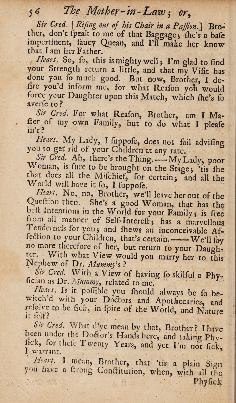 Sir Cred. [Rifing out of his Chair in a PaJJion.] Bro¬ ther, don’c fpeak to me of that Baggage; (he’s a bafe impertinent, faucy Quean, and I’ll make her know that lam her Father. Heart. So, fo, this is mighty well; I’m glad to find your Strength return a little, and that my Vifit has done you lo much good. But now, Brother, I de¬ fire you’d inform me, for what Reafon yoti would force your Daughter upon this Match, which (he’s fo averfe to ? Sir Cred. For what Reafon, Brother, am I Ma¬ iler of my own Family, but to do what I pleafe in’t? Heart. My Lacy, I fiippole, does not fail advifing you to get rid of your Children at any rate. Sir Cred. Ah, there’s the Thing. —My Lady, poor 7 °tnan, is fure to be brought on the Stage; ’tis Ihe that does all the Mifchief, for certain; and all the World will have it fo, I fuppofe. Heart. No, no. Brother, we’ll leave her out of the Queftton then. She’s a good Woman, that has the belt Intentions in the World for your Family; is free from all manner of Self-Intereft; has a marvellous i endernefs for you; and Ihews an inconceivable Af¬ fection to your Children, that’s certain.-We’ll fay no more therefore of her, but return to your Daugh- ter. With what View would you marry her to this Nephew of Dr. Mummy's* _ Str cred. With a View of having fo skilful a Phv- fician as Dr. Mummy, related to me. Heart. Is it poffible you Ihould always be fo be¬ witch’d with your Dodtors and Apothecaries, and refo ve to be fiefc, in fpite of the World, and Nature f ir felf? Sir Cred. What d5 ye mean by that, Brother? I have been under the Dodfor’s Hands here, and taking Phy- nck5 for thefe Twenty Years, and yet I’m not fick I warrant. . * j * Heart. I mean, Brother, that ’tis a plain Sign 3'.■u have a ftrong Gonfticucion, when, with all the •* •' Phyfick