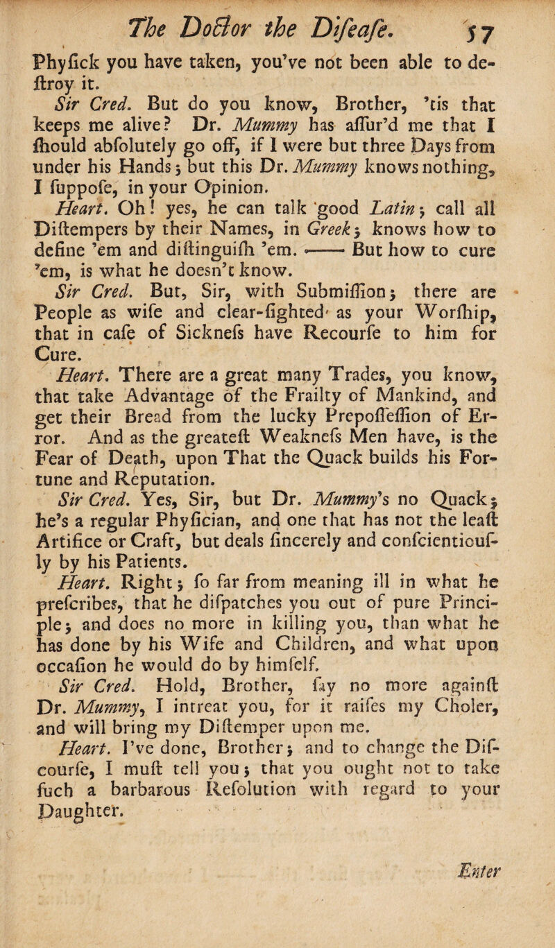 4 Phyfick you have taken, you’ve not been able to de- ftroy it. Sir Cred. But do you know, Brother, ’tis that keeps me alive? Dr. Mummy has allur’d me that I fliould abfolutely go off, if 1 were but three Days from under his Hands 5 but this Dr. Mummy knows nothing, I fuppofe, in your Opinion. Heart. Oh! yes, he can talk good Latin •, call all Diftempers by their Names, in Greeks knows how to define ’em and difiinguifh ’em. —— But how to cure ’em, is what he doesn’t know. Sir Cred. But, Sir, with Submiflion* there are People as wife and clear-fighted' as your Worfhip, that in cafe of Sicknefs have Recourfe to him for Cure. Heart, There are a great many Trades, you know, that take Advantage of the Frailty of Mankind, and get their Bread from the lucky Prepoflefiion of Er¬ ror. And as the greatefb Weaknefs Men have, is the Fear of Death, upon That the Quack builds his For¬ tune and Reputation. Sir Cred, Yes, Sir, but Dr. Mummy'% no Quack $ he’s a regular Phyfician, and one that has not the leaft Artifice or Craft, but deals fincerely and confcienticuft ly by his Patients. Heart, Right j fo far from meaning ill in what he preferibes, that he difpatches you out of pure Princi¬ ple 5 and does no more in killing you, than what he has done by his Wife and Children, and what upon occafion he would do by himfeifi Sir Cred, Hold, Brother, fiiy no more againfl Dr. Mummy, I intreat you, for it raifes my Choler, and will bring my Diflemper upon me. Heart. I’ve done, Brother j and to change the Dif- courfe, I muft tell you 5 that you ought not to take fuch a barbarous Refolution with regard to your Daughter. • . ' Enter