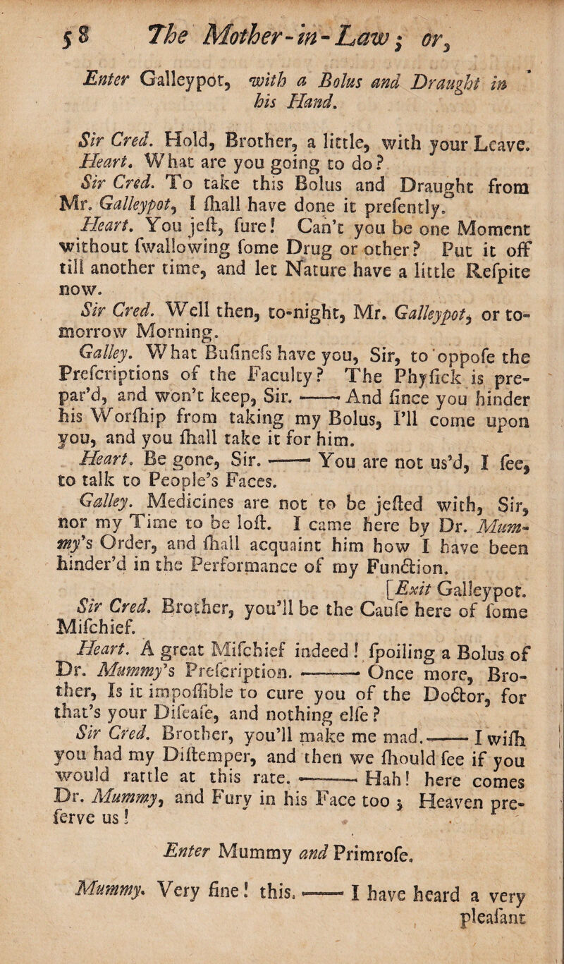 Enter Galleypot, with a Bolus and Draught in his Hand. Sir Cred. Hold, Brother, a little, with your Leave. Heart. What are you going to do? Sir Cred. To take this Bolus and Draught from Mr. Galleypot, I fliall have done it prefen tly. Heart. You jeft, hire! Can’t you be one Moment without fwallowing Tome Drug or other? Put it off till another time, and let Nature have a little Refpite now. Sir Cred. Well then, to-night, Mr. Galleypot, or to¬ morrow Morning. Galley. What Bufinefs have you, Sir, to’oppofe the Prefcriptions of the Faculty ? The Phyfick is pre¬ par’d, and won’t keep, Sir.--And fince you hinder his W or fa ip from taking my Bolus, I’ll come upon you, and you fliall take it for him. Heart. Be gone. Sir. — You are not us’d, I fee, to talk to People’s Faces. Galley. Medicines are not to be jelled with. Sir, nor my Time to be loft, I came here by Dr. Mum* mf$ Order, and fliall acquaint him how I have been hinder’d in the Performance of my Function. [Exit Galleypot. Sir Cred. Brother, you’ll be the Caufe here of fame Mifchief. Heart. A great Mifchief indeed ! fpoiling a Bolus of Dr. Mummy's Prefcription. -—— Once more, Bro¬ ther, Is it impoffible to cure you of the Do&or, for that’s your Difcafe, and nothing elfe ? Sir Cred. Brother, you’ll make me mad.-—— I wifh you had my Diftemper, and then we fliould fee if you would rattle at this rate. —.. Hah! here comes Di. Mummyi and Fury in his Face too 5 Heaven pre- ferve us! Enter Mummy and Primrofe, Mummy, Very fine! this.--I have heard a very pleafant