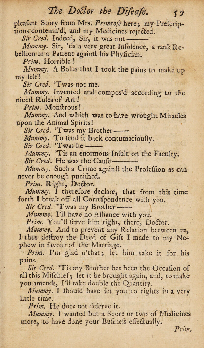 pleafant Story from Mrs. Primrofe here 5 my Prefcrip- tions contemn’d, and my Medicines rejefted. Sir Cred. Indeed, Sir, it was not- Mummy, Sir, ’tis a very great Infolence, a rank Re¬ bellion in a Patient again# his -Phyfician. Prim. Horrible! Mummy. A Bolus that I took the pains to make up my fclf! Sir Cred. ’Twas not me. Mummy. Invented and compos’d according to the nice# Rules of Art! Prim. Monffrous! Mummy. And which was to have wrought Miracles upon the Animal Spirits! » Sir Cred. ’Twas my Brother--—• Mummy. To fend it back contumacioufly. Sir Cred. ’Twas he-- Mummy. ’Tis an enormous Infult on the Faculty. Sir Cred. He was the Caufe—-- Mummy. Such a Crime again# the Profeffion as can never be enough puniffied. Prim. Right, Do&or. Mummy. I therefore declare, that from this time forth I break off all Correfpondence with you. Sir Cred. ’Twas my Brother--- Mummy. I’ll have no Alliance with you. Prim. You’ll ferve him right, there, Doflor. Mummy. And to prevent any Relation between us, I thus deilroy the Deed of Gift I made to my Ne¬ phew in favour of the Marriage. Prim. I’m glad o’that* let him take it for his pains. Sir Cred. ’Tis my Brother has been the Occaiion of all this Mifchiefj let it be brought again, and, to make you amends, I’ll take double the Quantity. Mummy. I fhould have fee you to rights in a very little time. Prim. He does not deferve it. Mummy. I wanted but a Score or two of Medicines more, to have done your Buiinefs effectually. Prim.