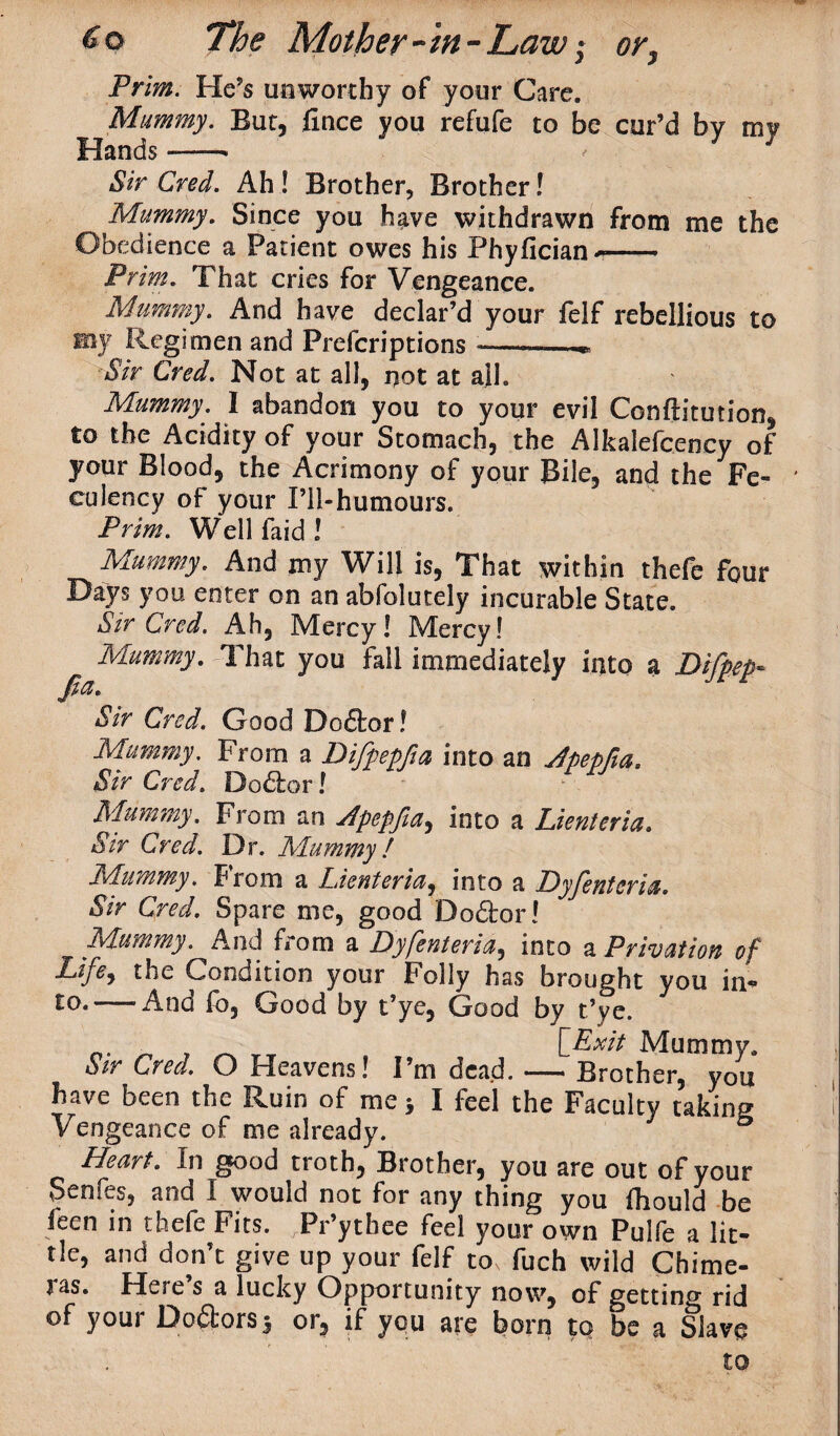 Prim. He’s unworthy of your Care. Mummy. But, fince you refufe to be cur’d by my Hands-* Sir Cred. Ah! Brother, Brother! Mummy. Since you have withdrawn from me the Obedience a Patient owes his Phyfician*—■ Prim. That cries for Vengeance. Mummy. And have declar’d your felf rebellious to my Regimen and Prefcriptions ——— Sir Cred. Not at all, not at all. Mummy. I abandon you to your evil Conftitution, to the Acidity of your Stomach, the Alkalefcency of your Blood, the Acrimony of your Bile, and the Fe- culency of your I’ll-humours. Prim. Well laid ! Mummy. And my Will is, That within thefe four Days you enter on an abfolutely incurable State. Sir Cred. Ah, Mercy! Mercy! Mummy. That you fall immediately into a Difpep* Jia. Sir Cred. Good Doctor! Mummy. From a Difpepfia into an Apepfta. Sir Cred. Do&or l Mummy. From an Apepfia, into a Lienteria. Sir Cred. Dr. Mummy! Mummy. From a Lienteria, into a Dyfenteria. Sir Cred. Spare me, good DoQror! Mummy. And from a Dyfenteria, into a Privation of Life, the Condition your Folly has brought you in¬ to.—-And fo, Good by t’ye, Good by t’ve. n. ■ [Exit Mummy. Sir Cred. O Heavens! I’m dead. — Brother, you have been the Ruin of me y I feel the Faculty taking Vengeance of me already. Heart. In good troth, Brother, you are out of your Senfes, and I would not for any thing you ihould be feen in thefe Fits. JPr’ythee feel your own Pulfe a lit¬ tle, and don’t give up your felf to fuch wild Chime¬ ras. Here’s a lucky Opportunity now, of getting rid of your Doctors $ or, if you are born tq be a Slave to