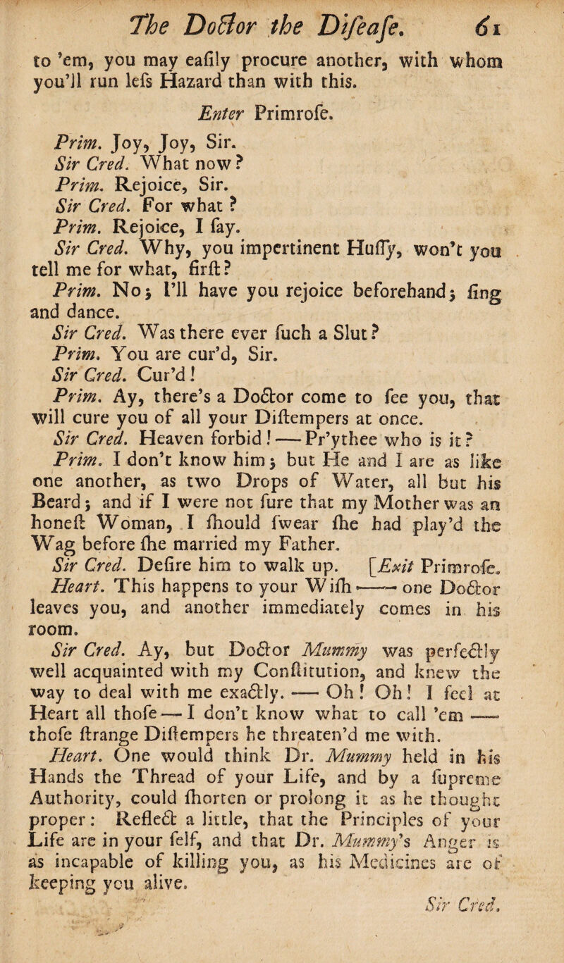 to ’em, you may eafily procure another, with whom you’Jl run lefs Hazard than with this. Enter Frimrofe. Prim. Joy, Joy, Sir. Sir Cred. What now? Prim. Rejoice, Sir. Sir Cred. For what ? Prim. Rejoice, I fay. Sir Cred. Why, you impertinent Hufiy, won’t you tell me for what, firft ? Prim. No* I’ll have you rejoice beforehand3 fing and dance. Sir Cred. Was there ever fuch a Slut ? Prim. You are cur’d, Sir. Sir Cred. Cur’d! Prim. Ay, there’s a Doctor come to fee you, that will cure you of all your Diftempers at once. Sir Cred. Heaven forbid! — Pr’ythee who is it? Prim. I don’t know him 3 but He and I are as like one another, as two Drops of Water, all but his Beard 3 and if I were not fure that my Mother was an honeft Woman, I fhould fwear fhe had play’d the ”Wag before flie married my Father. Sir Cred. Defire him to walk up. {Exit Primrofe. Heart. This happens to your Wifii*—-one Doctor leaves you, and another immediately comes in his room. Sir Cred. Ay, but Dodtor Mummy was perfectly well acquainted with my Confutution, and knew the way to deal with me exaftly. -— Oh ! Oh! I fed at Heart all thofe — I don’t know what to call ’em — thofe ftrange Diflempers he threaten’d me with. Heart. One would think Dr. Mummy held in his Hands the Thread of your Life, and by a lupreme Authority, could fhortcn or prolong it as he thought proper: Refledt a little, that the Principles of your Life are in your felf, and that Dr. Mummys Anger is as incapable of killing you, as his Medicines are of keeping you alive,
