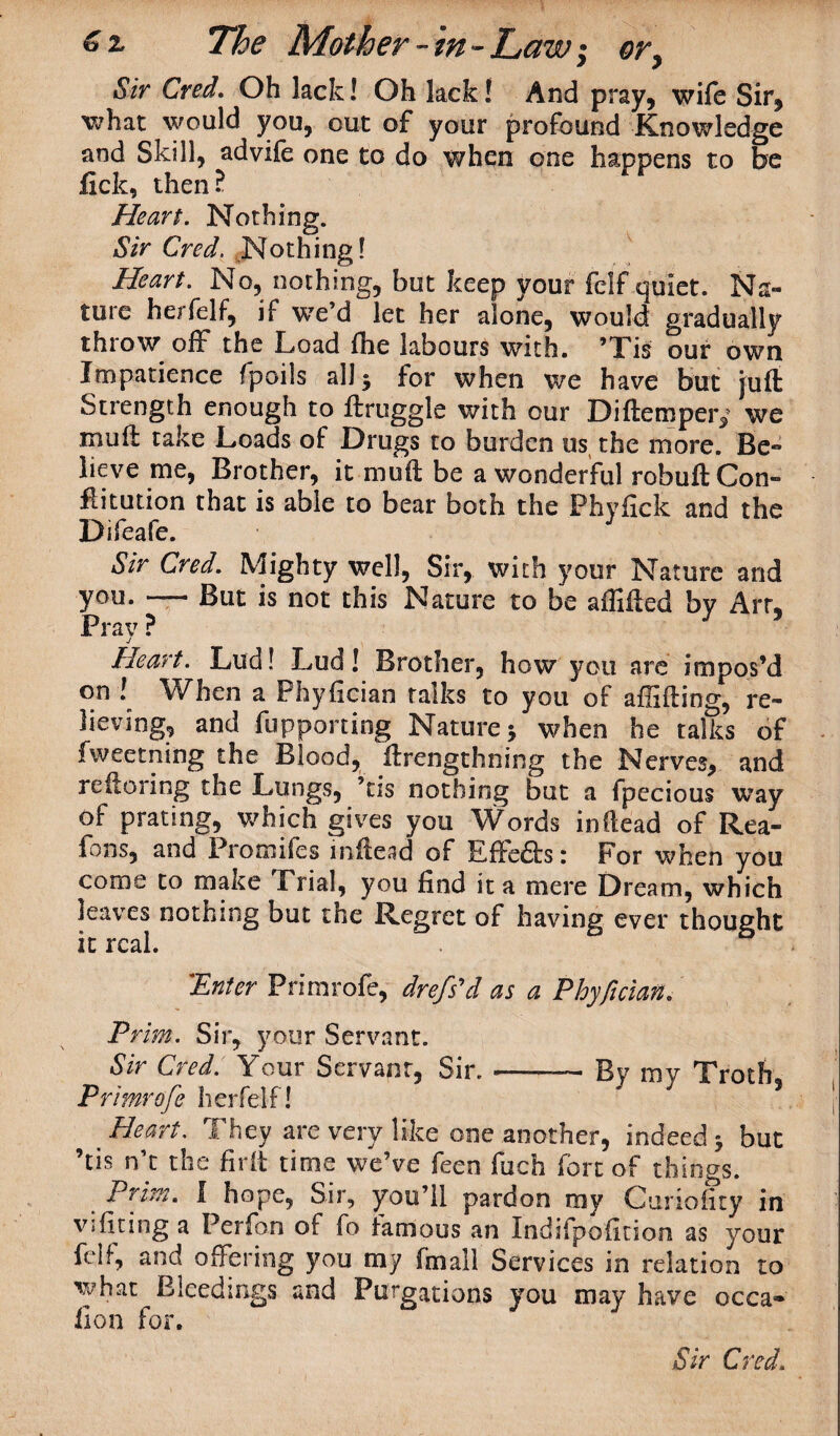 Sir Cred. Oh lack! Oh lack! And pray, wife Sir, what would you, out of your profound Knowledge and Skill, advife one to do when one happens to be fick, then? Heart. Nothing. Sir Cred. Nothing! Heart. No, nothing, but keep your fclf quiet. Na¬ ture herfelf, if we’d let her alone, would gradually throw off the Load fhe labours with. ’Tis our own Impatience fpoils all 3 for when we have but juft Strength enough to ftruggle with our Diftempery we muft take Loads of Drugs to burden us the more. Be¬ lieve me, Brother, it muft be a wonderful robuftCon- flitution that is able to bear both the Fhyfick and the Difeafe. Sir Cred. Mighty well, Sir, with your Nature and you. — But is not this Nature to be aflifted bv Art* Pray ? J 5 Heart. Lud! Lud! Brother, how you are impos’d on ! When a Phyilcian talks to you of affifting, re¬ lieving, and fupponing Nature 3 when he talks of fweetning the Blood, ftrengthning the Nerves, and re ft o ring the Lungs, ’tis nothing but a fpecious way of prating, which gives you \Vords inftead of Rea- fons, and Promifes inftead of Effects: For when you come to make Trial, you find it a mere Dream, which leaves nothing but the Regret of having ever thought it real. 'Enter Primrofe, drefs'd as a Phyfician. Prim. Sir, your Servant. Sir Cred. Your Servant, Sir.-- By my Troth Primrofe herfelf! * Heart. They are very like one another, indeed 3 but ’tis n’t the fir ft time we’ve feen fuch fort of things. Prim. I hope, Sir, you’ll pardon my Curioftty in v;firing a Perfan of fo famous an Indifpofition as your fed, and offering you my (mail Services in relation to what Bleedings and Purgations you may have occa« lion for.