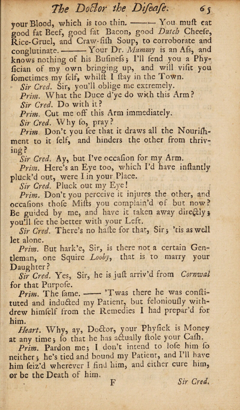 \ your Blood, which is too thin. —— You mu ft cat good fat Beef, good fat Bacon, good Dutch Cheefe, Rice-Gruel, and Craw-fifh Soup, to corroborate and conglutinate. —— Your Dr. Mummy is an Afs, and knows nothing of his Bufinefs* I’ll fend you a Phy- fician of my own bringing up, and will vifit you fometimes my felf, whiift I flay in the Town. Sir Cred. Sir, you’ll oblige me extremely. Prim. What the Duce d’ye do wkh this Arm? Sir Cred. Do with it? Prim. Cut me off* this Arm immediately. Sir Cred. Why fo, pray? Prim Don’t you fee that it draws all the Nourifli- ment to it felf, and hinders the other from thriv¬ ing? Sir Cred. Ay, but I’ve occafion for my Arm. Prim. Here’s an Eye too, which I’d have inftantly pluck’d out, were I in your Place. Sir Cred. Pluck out my Eye! ■ Prim. Don’t you perceive it injures the other, and occafions thofe Milts you complain’d of but now? Be guided by me, and have it taken away diregilyi you’ll fee the better with your Left. Sir Cred. There’s no hade for that. Sir 5 ’tis as well let alone. Prim. But hark’e, Sir, is there not a certain Gen¬ tleman, one Squire Looby 9 that is to marry your Daughter ? Sir Cred. Yes, Sir, he is juft arriv’d from Cornwal for that Purpofe. Prim. The fame. --’Twas there he was confti- tuted and indu.fted my Patient, but felonioufly with¬ drew himfelf from the Remedies I had prepar’d for him. Heart. Why, ay. Doctor, your Phyfick is Money at any timej fo that he has adbuaily Hole your Calh. Prim. Pardon me$ i don’t intend to lofe him fo neither 5 he’s tied and bound my Patient, and I’ll have him feiz’d wherever I find him, and either cure him, or be the Death of him. F Sir Cred,