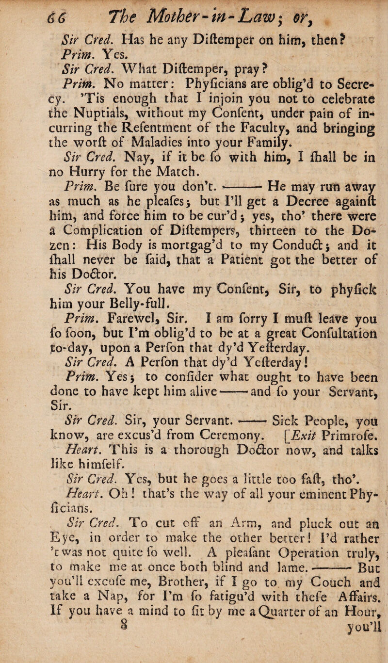 Sir Cred. Has he any Diftemper on him, then? Prim. Yes. Sir Cred. What Diftemper, pray? Prim. No matter: Phyficians are oblig’d to Secre¬ cy. ’Tis enough that I injoin you not to celebrate the Nuptials, without my Confent, under pain of in¬ curring the Refentment of the Faculty, and bringing the worft of Maladies into your Family. Sir Cred. Nay, if it be fo with him, I {hall be in no Hurry for the Match. Prim. Be fare you don’t. --- He may run away as much as he pleafes* but I’ll get a Decree againft him, and force him to be cur’d $ yes, tho’ there were a Complication of Diftempers, thirteen to the Do¬ zen: His Body is mortgag’d to myCondu&j and it ftiall never be faid, that a Patient got the better of his Doflor. Sir Cred. You have my Confent, Sir, to phyfick him your Belly-fulJ. Prim. Farewell Sir. I am forry I mu ft leave you fo foon, but I’m oblig’d to be at a great Confultation to*day, upon a Perfon that dy’d Yefterday. Sir Cred. A Perfon that dy’d Yefterday! Prim. Yes 5 to confider what ought to have been done to have kept him alive——and fo your Servant, Sir. Sir Cred. Sir, your Servant. —— Sick People, you know, are excus’d from Ceremony. [Exit Primrofe. Heart. This is a thorough Doctor now, and talks like himfeif. Sir Cred. Yes, but he goes a little too faft, tho’. Heart. Oh ! that’s the way of all your eminent Phy- ficians. Sir Cred. To cut off an Arm, and pluck out an Eye, in order to make the other better! I’d rather \ was not quite fo well. A pleafant Operation truly, to make me at once both blind and lame. *—-—- But you’ll excufe me, Brother, if I go to my Couch and take a Nap, for I’m fo fatigu’d with thefe Affairs. If you have a mind to fit by me a Quarter of an Hour, 8 you’ll
