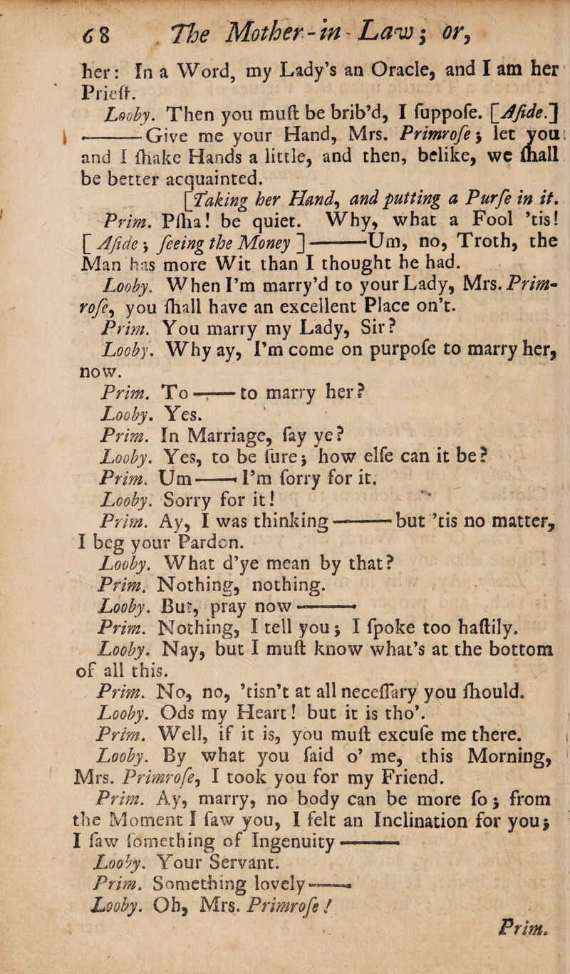 lier: In a Word, my Lady’s an Oracle, and I am her Pried. Looby. Then you mud be brib’d, I fuppofe. [Afide^\ ——— Give me your Hand, Mrs. Primrofe3 let you: and I (hake Hands a little, and then, belike, wc {hall be better acquainted. [itaking her Hand, and putting a Purfe in it. P; dm. Plha! be quiet. Why, what a Fool ’tis!  Afide, feeing the Money ]-Urn, no, Troth, the Man has more Wit than I thought he had. Looby. When I’m marry’d to your Lady, Mrs. Prim* rofe, you fhall have an excellent Place on’t. Prim. You marry my Lady, Sir? Looby. Why ay, Tm come on purpofe to marry her, now. Prim. To..to marry her ? Looby. Yes. Prim. In Marriage, fay ye? Looby. Yes, to be lure$ how elfe can it be? Prim. Um—‘Pm lorry for it. Looby. Sorry for it! Prim. Ay, I was thinking——but ’tis no matter, I beg your Pardon. Looby. What d’ye mean by that? Prim. Nothing, nothing. Looby. But, pray now -—— Prim. Nothing, I tell you 5 I fpoke too haftily. Looby. Nay, but I mud know what’s at the bottom of all this. Prim. No, no, ’tisn’t at allnecedary you fliould. Looby. Ods my Heart! but it is tho’. Prim. Well, if it is, you mud excufe me there. 1 Looby. By what you faid o’ me, this Morning, 1 Mrs. Primrofe, I took you for my Friend. Prim. Ay, marry, no body can be more fo 3 from the Moment I faw you, I felt an Inclination for you3 I faw something of Ingenuity Looby. Your Servant. Prim. Something lovely™ Looby. Oh, Mrs. Primrofe /