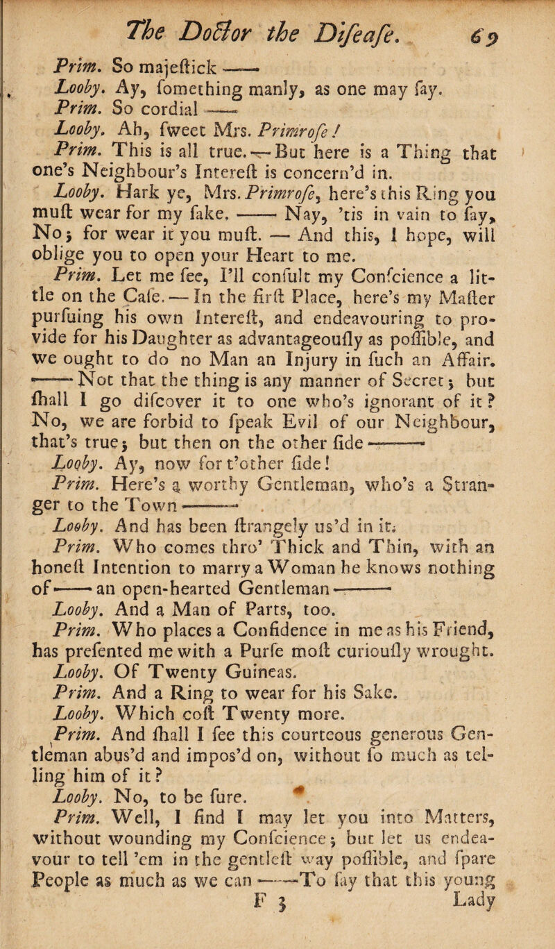 Prim. So majeftick —— Looby. Ay, fomeching manly, as one may fay. Prim. So cordial ——- Looby. Ah, fweet Mrs. Primrofe ! Prim. This is all true. —But here is a Thing that one’s Neighbour’s Intered is concern’d in. Looby. Hark ye, Mrs. Primrofe^ here’s this Ring you muil wear for my fake.-Nay, ’tis in vain to fay, Noj for wear it you mud. — And this, 1 hope, will oblige you to open your Heart to me. Prim. Let me fee, I’ll conftilt my Confcience a lit¬ tle on the Gale. — In the fird Place, here’s my Mailer purfuing his own Intered, and endeavouring to pro¬ vide for his Daughter as advantageouily as poffible, and we ought to do no Man an Injury in fuch an Affair. *—— Not that the thing is any manner of Secret } but Ihall l go difeover it to one who’s ignorant of it ? No, we are forbid to fpeak Evil of our Neighbour, that’s truej but then on the other fide ——- Looby. Ay, now for t’other fde! Prim. Here’s q, worthy Gentleman, who’s a Stran¬ ger to the Town——— . Looby. And has been ftrangely us’d in it; Prim. Who comes thro’ Thick and Thin, with an honell Intention to marry a Woman he knows nothing of- — an open-hearted Gentleman——— Looby. And a Man of Parts, too. Prim. Who places a Confidence in me as his Friend, has prefented me with a Purfe mod curiouily wrought. Looby. Of Twenty Guineas. Prim. And a Ring to wear for his Sake. Looby. Which cod Twenty more. Prim. And fhall I fee this courteous generous Gen¬ tleman abus’d and impos’d on, without fo much as tel¬ ling him of it ? Looby. No, to be dire. * Prim. Well, I find I may let you into Matters, without wounding my Confcience} but let us endea¬ vour to tell ’em in the gentled way poffible, and fpare People as much as we can --To fay that this young F } Lady