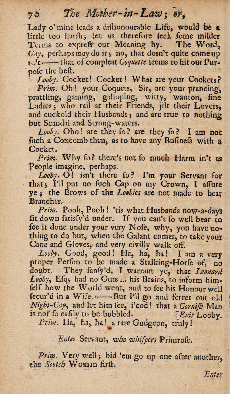 Lady o’mine leads a difhonourable Life, would be * little too harfb> let us therefore leek fome milder Terms to exprcfs* our Meaning by. The Word, Gay> perhaps may do it 5 no, that dosn’t quite come up to’c*--that of compleat Coquette feems to hit our Pur- pofe the belt. Looby. Cocked Cocket! What are your Cockets? Prim. Oh! your Coquets, Sir, are your prancing, prattling, gaming, galloping, witty, wanton, fine Ladies 3 who rail at their Friends, jilt their Lovers, and cuckold their Husbands 3 and are true to nothing but Scandal and Strong-waters. Looby. Ohoi are they fo? are they fo? I am not fuch a Coxcomb then, as to have any Bufinefs with a Cocket. Prim. Why fo? there’s not fo much Harm in’t as People imagine, perhaps. Looby. O! isn’t there fo? I’m your Servant for that* I’ll put no fuch Cap on my Crown, I aflure ye3 the Brows of the Loobies are not made to beat Branches. Prim. Pooh, Pooh ! *tis what Husbands now-a-days fit down fatisfy’d under. If you can’t fo well bear to fee it done under your very Nofe, why, you have no¬ thing to do but, when the Galant comes, to take your Cane and Gloves, and very civilly walk off. Looby. Good, good! Ha, ha, ha! I am a very proper Perfon to be made a Stalking-Horfe of, no doubt. They fanfy’d, I warrant ye, that Leonard Looby, Efq$ had no Guts ^ his Brains, to inform him- felf how the World went, and to fee his Honour well fecur’d in a Wife.--'But I’ll go and ferret out old Night-Cap, and let him fee, i’cod! that a Cornijh Man is nof fo eafily to be bubbled. [_Exit Looby. Prim. Ha, ha, ha rare Gudgeon, truly! Enter Servant, who whifpers Primrofe, Prim. Very well 3 bid ’em go up one after another, the Scotch Woman fir ft. f *• i < v. ; * .