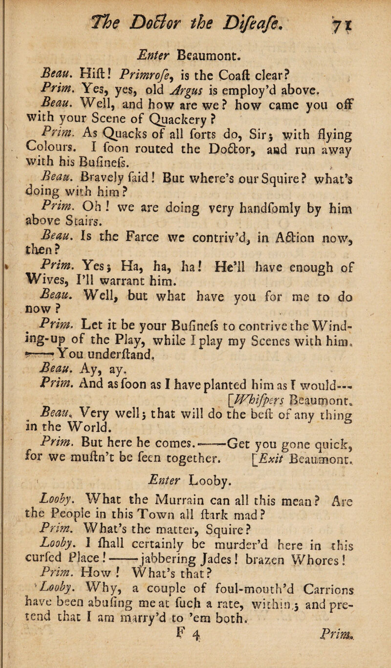 Enter Beaumont. Beau. Hift! Primrofe, is the Coaft clear? Prim. Yes, yes, old Argus is employ’d above. Beau. Well, and how are we? how came you off with your Scene of Quackery ? Prim. As Quacks of all forts do, Sir > with flying Colours. I ioon routed the Doftor, and run away with his Bulinefs. Beau. Bravely faid! But where’s our Squire? what’s doing with him? Prim. Oh ! we are doing very handfomly by him above Stairs. Beau. Is the Farce wc contriv’d, in A£tion now, then ? 5 * Prim. Yesj Ha, ha, ha! He’ll have enough of Wives, I’ll warrant him. Beau. Well, but what have you for me to do now ? Prim. Let it be your Bufinefs to contrive the Wind¬ ing-up of the Play, while I play my Scenes with him, —• You underftand. Beau. Ay, ay. Prim. And asfoon as I have planted him as I would— \JVhifpers Beaumont,. Beau, Very wells that will do the beft of any thing in the World. Prim. But here he comes. — —Get you gone quick, for we muftn’t be feen together. [_Exzt Beaumont. Enter Looby. Looby. What the Murrain can all this mean? Are the People in this Town all dark mad? Prim. What’s the matter, Squire? Looby. I fliall certainly be murder’d here in this curfed Place!--jabbering Jades! brazen Whores! Prim. How! What’s that? *Looby. Why, a couple of foul-mouth’d Carrions have been abuflng meat fuch a rate, within,* and pre¬ tend that I am marry’d to ’em both, F 4 Prim,