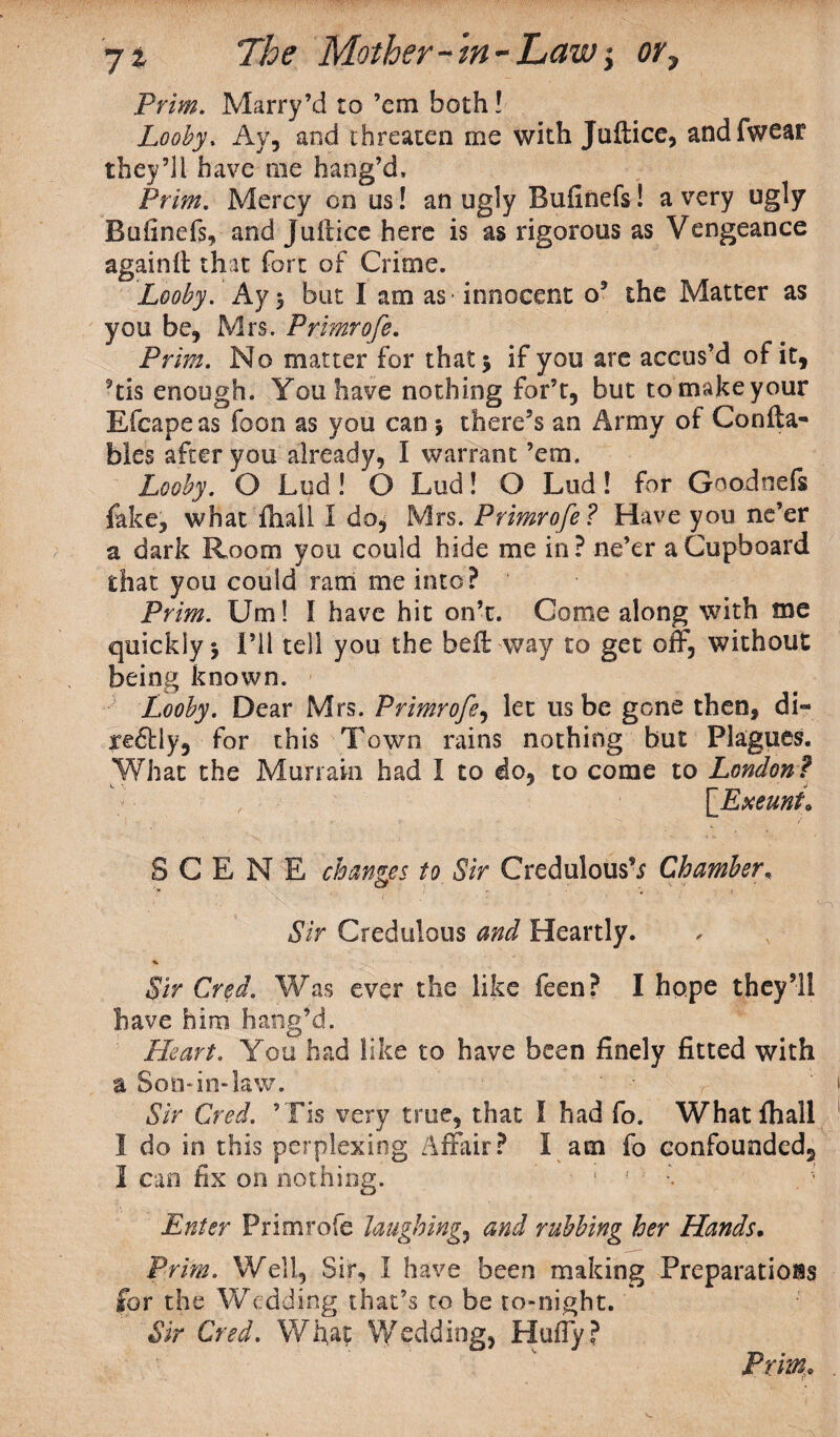 Prim. Marry’d to ’em both! Looby, Ay, and threaten me with Juftice, and (wear they’li have me hang’d. Prim. Mercy on us! an ugly Bufinefs! a very ugly Bufinefs, and Juftice here is as rigorous as Vengeance again it that fort of Crime. Looby. Ay > but I am as innocent o9 the Matter as you be, Mrs. Primrofe. Prim. No matter for that j if you are accus’d of it, 5tis enough. You have nothing for’t, but to make your Efcapeas foon as you can $ there’s an Army of Con (ba¬ bies after you already, I warrant ’em. Looby. O Lud! O Lud! O Lud! for Goodnefs fake, what (hall 1 do, Mrs. Primrofe ? Have you ne’er a dark Room you could hide me in? ne’er a Cupboard that you could ram me into? Prim. Um! S have hit on’t. Come along with me quickly 5 i’ll tell you the bed way to get off, without being known. Looby. Dear Mrs. Primrofe, let us be gone then, di- re6Uy, for this Town rains nothing but Plagues. What the Murrain had I to do, to come to London ? [Exeunt* SCENE changes to Sir Credulous’.? Chamber, Sir Credulous and Heartly. * Sir Cred. Was ever the like feen? I hope they’ll have him hang’d. Heart. You had like to have been finely fitted with a Son*in-law. Sir Cred. ’Tis very true, that l had fo. What (hall I do in this perplexing Affair? I am fo confounded, I can fix on nothing. • 1 f ' % . Enter Primrofe laughing, and rubbing her Hands. Prim. Well, Sir, I have been making Preparations for the Wedding that’s to be to-night. Sir Cred. What Wedding, Huffy? Prim*