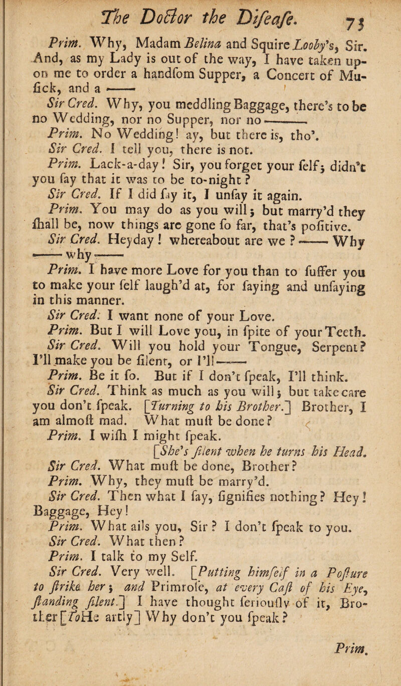 Prim. Why, Madam Belina and SquireLoohyh^ Sir. And, as my Lady is out of the way, I have taken up¬ on me to order a handfom Supper, a Concert of Mu- lick, and a —— > SirCred. Why, you meddling Baggage, there’s to be no Wedding, nor no Supper, nor no-—-- Prim. No Wedding! ay, but there is, tho\ Sir Cred. I tell you, there is not. Prim. Lack-a-day! Sir, you forget your felfj didn’t you fay that it was to be to-night ? Sir Cred. If I did fay it, I unfay it again. Prim. You may do as you will} but rnarry’d they ihall be, now things are gone fo far, that’s pofitive. Sir Cred. Heyday ! whereabout are we ?-Why •—— why-- Prim. I have more Love for you than to fuffer you to make your felf laugh’d at, for faying and unfaying in this manner. Sir Cred. I want none of your Love. Prim. But I will Love you, in fpite of your Teeth. Sir Cred. Will you hold your Tongue, Serpent? I’ll make you be fijent, or I’ll—— Prim. Be it fo. But if I don’t fpeak, I’ll think. Sir Cred. Think as much as you will} but take care you don’t fpeak. [Turning to bis BrotherBrother, I am almoft mad. What muft be done? Prim. I wifh I might fpeak. [She's fiient when he turns his Head„ Sir Cred. What muft be done, Brother? Prim. Why, they muft be marry’d. Sir Cred. Then what I fay, figniiies nothing? Hey! Baggage> Hey! Prim. What ails you, Sir ? I don’t fpeak to you. Sir Cred. What then ? Prim. I talk to my Self. Sir Cred. Very well. [Putting htmfeif in a Pofture to ftrike her\ and Primrofe, at every Caft of his Eye, fianding fiient.] I have thought ferioufly of it. Bro¬ ther [Z^He artly] Why don’t you fpeak?
