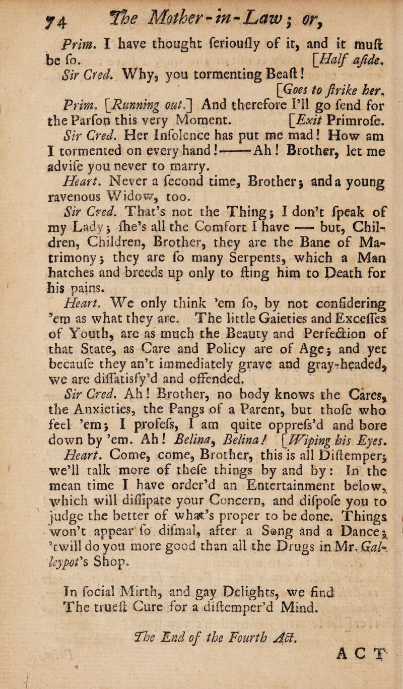 Pri/®. I have thought ferioufly of it, and it muft be fo. , [Half afide. Sir Cred. Why, you tormenting Bead! [Goes to ftrike her. Pi im. [Running out7\ And therefore I’ll go fend for the Parfon this very Moment. [Exit Primrofe. Sir Cred. Her In foie nee has put me mad! How am I tormented on every hand!—■—• Ah ! Brother, let me advife you never to marry. Heart. Never a fecond time. Brother} and a young ravenous Widow, too. Sir Cred. That’s not the Thing} I don’t fpeak of my Lady} (he’s all the Comfort I have —- but, Chil¬ dren, Children, Brother, they are the Bane of Ma¬ trimony } they are fo many Serpents, which a Man hatches and breeds up only to fling him to Death for his pains. Heart. We only think ’em fo, by not confidering ’em as what they are. The little Gaieties and ExceffeSt of Youth, are as much the Beauty and Perfedion of that State, as Care and Policy are of Age} and yet becaufe they an’t immediately grave and gray-headed,, we are diffatisfy’d and offended. Sir Cred. Ah! Brother, no body knows the Cares* the Anxieties, the Pangs of a Parent, but thofe who feel ’em} I profefs, I am quite opprefs’d and bore down by’em. Ah! Belina, Belina! [Wiping his Eyes. Heart. Come, come, Brother, this is all Diflemper} we’ll talk more of thefe things by and by: In the mean time I have order’d an Entertainment below, which will diffipate your Concern, and difpofe you to fudge the better of whafc’s proper to be done. Things won’t appear fo difmal, after a Song and a Dance} ’twill do you more good than all the Drugs in Mr. G.ah leypofs Shop. In focial Mirth, and gay Delights, we find The trueft Cure for a diftemper’d Mind. The End of the Fourth Aft. A C T'
