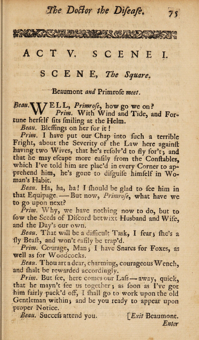 A C T V, SCENE L SCENE, The Square. Beaumont and Primrofe meet. fieau.XXJ ELL, Primrofe, how go we on? VV Prim. With Wind and Tide, and For* tune herfelf fits fmiling at the Helm. Beau. Bleffings on her for it! Prim. I have put our Chap into fuch a terrible Fright, about the Severity of the Law here again# having two Wives, that he’s refolv’d to fly for’t* and that he may efcape more eafily from the Conftables, which I’ve told him are plac’d in every Corner to ap¬ prehend him, he’s gone to difguife himfelf in Wo¬ man’s Habit. Beau. Ha, ha, ha! I fliould be glad to fee him in that Equipage.——But now, Primrofe, what have we to go upon next? Prim. Why, we have nothing now to do, but to fow the Seeds of Difoord betwixt Husband and Wife, and the Day’s our own. Beau. That will be a difficult Task, I fear 5 fhe’s a fly Bead:, and won’t eafily be trap’d. Prim. Courage, Man 5 I have Snares for Foxes, as well as for Woodcocks. Beau. Thou art a dear, charming, courageous Wench, and fhalt be rewarded accordingly. Prim. But fee, here comes our Lafs—- away, quick, that he mayn’t fee us together $ as foon as I’ve got him fairly pack’d off, I (hall go to work upon the old Gentleman within $ and be you ready to appear upon proper Notice. Beau. Succefs attend you. [Exit Beaumont.