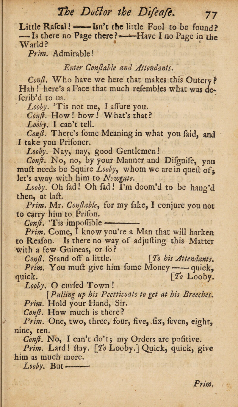 Little Rafcal! -—'-Isn’t the little Fool to be found? — Is there no Page there ? Have I no Page in the Warld? Prim. Admirable! Enter Conftable and Attendants. Conft. Who have we here that makes this Outcry? Hah ! here’s a Face that much refembles what was de* fcrib’d to us. Looby. ’Tis not me, I allure you. Conft. How! how! What’s that? Looby. 1 can’t tell. Conft. There’s fome Meaning in what you faid, and I take you Prifoner. Looby. Nay, nay, good Gentlemen! Confi. No, no, by your Manner and Difguife, you mull needs be Squire Looby > whom we are in quell of j let’s away with him to Newgate. Looby. Oh fad! Oh fad! I’m doom’d to be bang’d then, at laft. Prim. Mr. Confi able, for my fake, I conjure you not to cgrry him to Prifon. Conft. ’Tis impoffible -*— Prim. Come, I know you’re a Man that will harken to Reafon. Is there no way of adjulling this Matter with a few Guineas, or fo ? Conft. Stand off a little. \ftto his Attendants. Prim. You mull give him fome Money-quick, quick. [Lo Looby. Looby. O ctirfed Town ! [.Pulling up his Peetticoats to get at his Breeches. Prim. Hold your Hand, Sir. Conft. How much is there? Prim. One, two, three, four, five,,fix, feven, eight, nine, ten. Conft. No, I can’t do’c$ my Orders are pofitive. Prim. Lard! flay, [ftto Looby.] Quick, quick, give him as much more. Looby. But——- Prim, -v