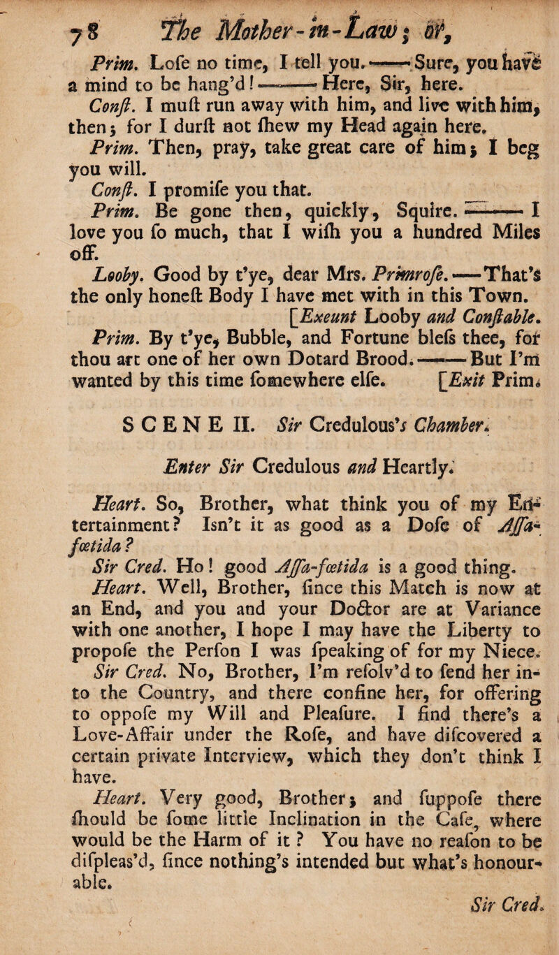 The Mother -m- Prim. Lofe no time, I tell you.—• Sure, youhaV£ a mind to be hang’d! —--- Here, Sir, here. Conft. I mu ft run away with him, and live with him, then 5 for I durft not fhew my Head again here. Prim. Then, pray, take great care of him $ I beg you will. Conft. I promife you that. __ Prim. Be gone then, quickly, Squire. —- I love you fo much, that I wifli you a hundred Miles off. Looby. Good by t’ye, dear Mrs. Prmrofe.'— That’S the only honeft Body I have met with in this Town. [Exeunt Looby and Conft able. Prim. By t’ye, Bubble, and Fortune bleis thee, for thou art one of her own Dotard Brood.——But I’m wanted by this time fomewhere elfe. [Exit Prim* SCENE II. Sir Credulous’* Chamber. Enter Sir Credulous and Heartly. Heart. So, Brother, what think you of my Ed**- tertainment? Isn’t it as good as a Dofe of Ajfa* thing. Heart. Well, Brother, fince this Match is now at an End, and you and your Doftor are at Variance with one another, I hope I may have the Liberty to propofe the Perfon I was fpeaking of for my Niece. Sir Cred. No, Brother, I’m refolv’d to fend her in¬ to the Country, and there confine her, for offering to oppofe my Will and Pleafure. I find there’s a Love-Affair under the Rofe, and have difeovered a certain private Interview, which they don’t think I have. Heart. Very good, Brother; and fuppofe there ftiould be fome little Inclination in the Cafe, where would be the Harm of it ? You have no reafon to be difpleas’d, fince nothing’s intended but what’s honour* able. feetida ? Sir Cred. Ho! good Ajfa-foetida is a gooi