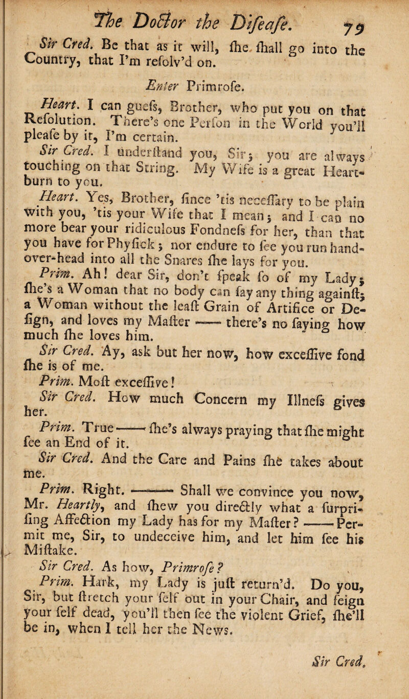 Sir Cred. Be that as it will, fhe fhall go into the Country, that I’m refolv’d on. Enter Prim role. Heart. I can gods, Brother, who put you on that Reiolution. There’s one Perfon in the World you’ll pleafe by it, Pm certain. 3 Sir Cred. I under (land you, Sir 5 you are always touching on that String. My Wife is a great Heart¬ burn to you. Heart. Yes, Brother, fines ’tis neceflary to be plain with you, ’tis your Wife that I mean 5 and I can no more bear your ridiculous Fondnefs for her, than that you have forPhyfiek* nor endure to fee you ran hand¬ over-head into all the Snares fhe lays for you. Prim. Ah! dear oir, don’t fpeak fo of my Ladyj fhe s a Woman that no body can fay any thing againft^ a Woman without the lea ft Grain of Artifice or De- fign, and loves my M after — there’s no fay inn- how much fhe loves him. Sir Cred. Ay, ask but her now, how cxceffive fond fhe is of me. Prim. Moft exceffive! Sir Cred. How much Concern my Xllnefs gives her. Prim. True-rfhe’s always praying that fhe might fee an End of it. Sir Cred. And the Care and Pains fhfc takes about me. Prim. Right. ——— Shall we convince you now, Mr. Heartly, and fhew you dire&Iy what a furpri- fing AfFe&ion my Lady has for my Mafter? —Per¬ mit me, Sir, to undeceive him, and let him fee his Mi flake. Sir Cred. As how, Primrofe? Prim. Hark, my Lady is juft return’d. Do you. Sir, but ftretch your felt out in your Chair, and feign your felf dead, you’ll then fee the violent Grief, fhe’ll be in, when I tell her the News.