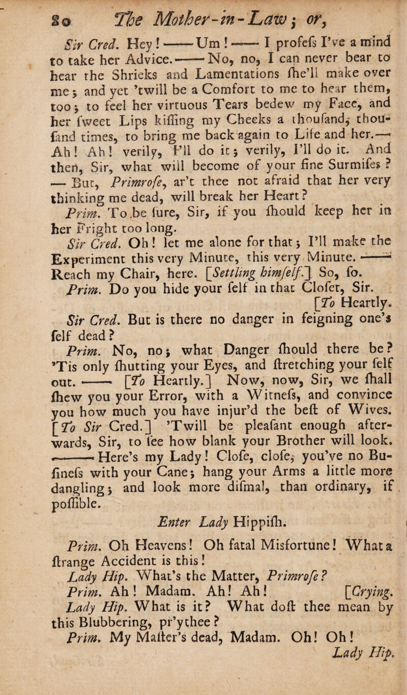 Sir Cred. Hey ! —— Um ! —- I profefs I’ve a mind to take her Advice.--No, no, I can never bear to hear the Shrieks and Lamentations ffie’il make over me * and yet ’twill be a Comfort to me to hear them* too* to feel her virtuous Tears bedew my Face, and her fweet Lips luffing my Cheeks a thoufand, thou- fand times, to bring me back again to Life and her.— Ah! Ah! verily, Pll do it 5 verily, I’ll do it. And then, Sir, what will become of your fine Surmifes ? — But, Primrofe, ar’t thee not afraid that her very thinking me dead, will break her Heart? Prim. To.be lure, Sir, if you ffiould keep her in her Fright too long. Sir Cred. Oh! let me alone for that 5 I’ll make the Experiment this very Minute, this very Minute. -—- Reach my Chair, here. [Settling himfelfi] So, fo. Prim. Do you hide your fell in that Clofet, Sir. [To Heartly* Sir Cred. But is there no danger in feigning one’s felf dead ? Prim. No, noj what Danger ffiould there be? *Tis only ffiutting your Eyes, and ftretching your felf out.-— [To Heartly.] Now, now, Sir, we ffiall ffiew you your Error, with a Witnefs, and convince you how much you have injur’d the beft of Wives. [To Sir Cred.] ’Twill be pleafant enough after¬ wards, Sir, to fee how blank your Brother will look. --— Here’s my Lady! Clofe, clofe* you’ve no Bu- finefs with your Cane* hang your Arms a little more dangling* and look more difmal, than ordinary, if poffible. Enter Lady Hippiffi. Prim. Oh Heavens! Oh fatal Misfortune! What a flrange Accident is this! Lady Hip- What’s the Matter, Primrofe? Prim. Ah! Madam. Ah! Ah! [Crying. Lady Hip. What is it? What do ft thee mean by this Blubbering, pr’ythee? Prim. My Mafter’s dead, Madam. Oh! Oh! Lady Hip.