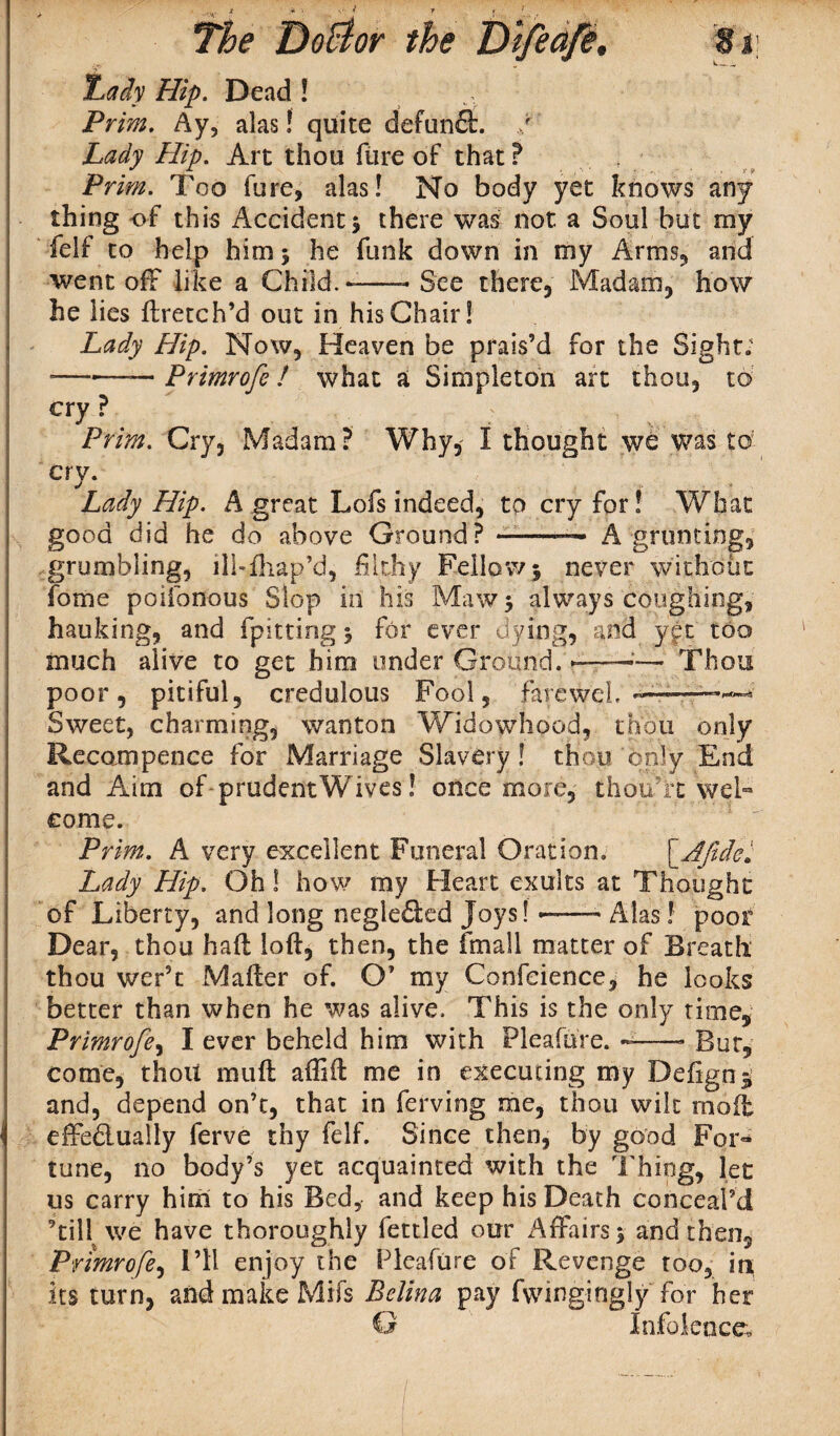 ,lady Hip. Dead ! Prim. Ay, alas! quite defunct. / Lady Hip. Art thou flire of that? Prim. Too fure, alas! No body yet knows any thing of this Accident* there was not a Soul but my felf to help him * he funk down in my Arms, and went off like a Child.-—- See there, Madam, how he lies ftretch’d out in his Chair! Lady Hip. Now, Heaven be prais’d for the Sight; ——— Primrofe ! what a Simpleton art thou, to cry ? Prim. Cry, Madam? Why, I thought we was to; cry. Lady Hip. A great Lofs indeed, to cry for! What good did he do above Ground? ——A grunting, grumbling, ilhlhap’d, filthy. Fellow* never without fome poifonous Slop in his Maw* always coughing, hauking, and fpitting * for ever dying, and y£t too much alive to get him under Ground. --■— Thou poor, pitiful, credulous Fool, farcwch -— Sweet, charming, wanton Widowhood, thou only Recompenee for Marriage Slavery! thou only End and Aim of prudentWives! once more, tfaou’rt wel- come. Prim. A very excellent Funeral Oration. fAJidei Lady Hip. Oh! how my Heart exults at Thought of Liberty, and long negleded Joys! •—— Alas! poor Dear, thou haft loft, then, the frnall matter of Breath thou wer’t Mafter of. O’ my Confeience, he looks better than when he was alive. This is the only time, Primrofe, I ever beheld him with Pleafure. -—- Bur, come, thoU muft affift me in executing my Defignj and, depend on’t, that in ferving me, thou wilt molt effedlualfy ferve thy felf. Since then, by good For¬ tune, no body’s yet acquainted with the Thing, let us carry him to his Bed, and keep his Death conceal’d ’till we have thoroughly fettled our Affairs* and then, Primrofe, I’ll enjoy the Pleafure of Revenge too, in its turn, and make Mifs Belina pay fwingingly for her G Inference*