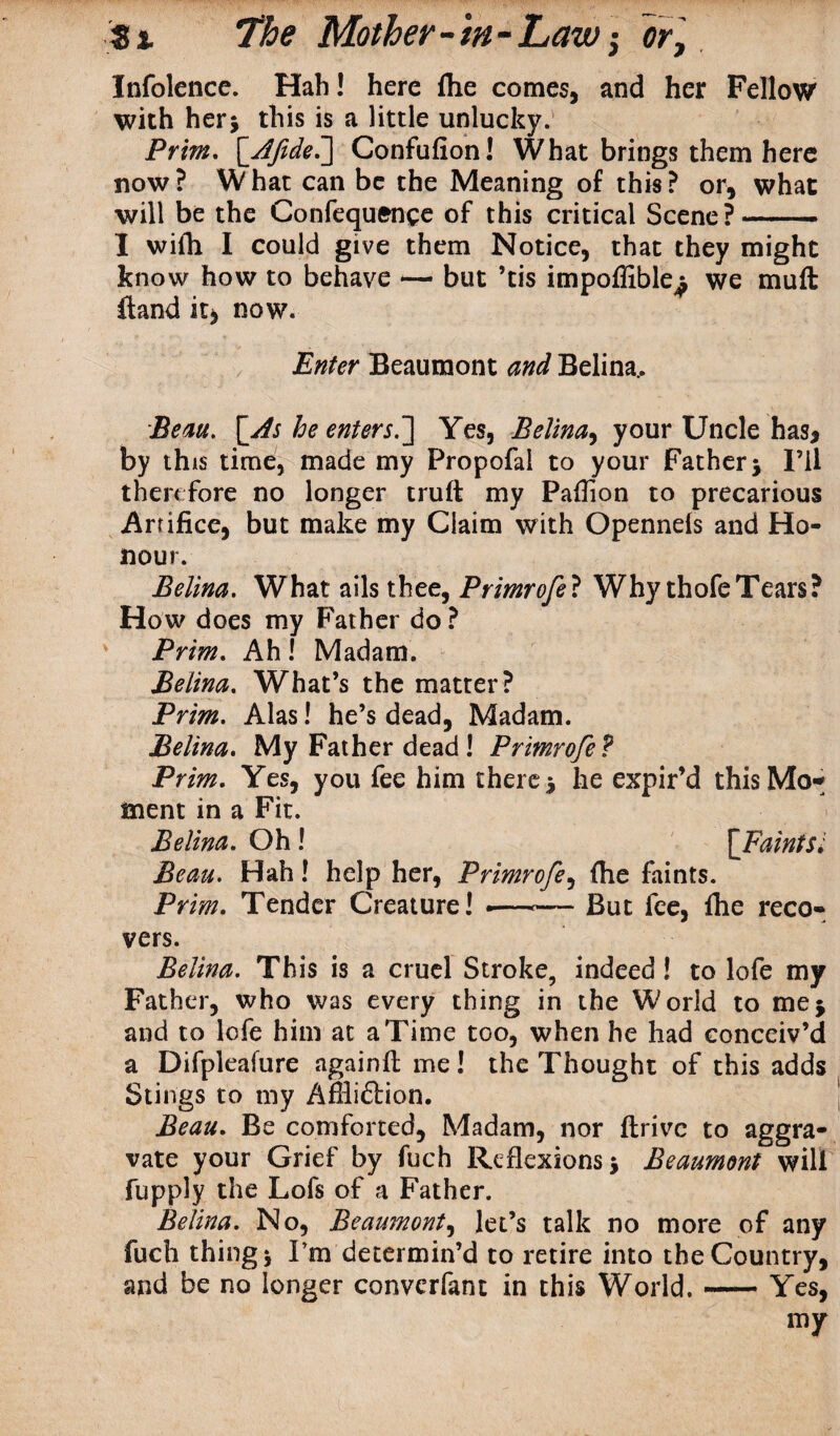 Infolence. Hah! here (he comes, and her Fellow with her* this is a little unlucky. Prim. [ Jftdei] Confufion! What brings them here now ? W hat can be the Meaning of this ? or, what will be the Confequence of this critical Scene?- I wiih I could give them Notice, that they might know how to behave — but ’tis impoffible^ we muft ftand it> now. Enter Beaumont and Belina.. Beau, [As he enterj.] Yes, Belina, your Uncle has, by this time, made my Propofal to your Father* I’ll therefore no longer trull: my Pallion to precarious Artifice, but make my Claim with Opennels and Ho¬ nour. Belina. What ails thee, Primrofe? Why thofeTears? How does my Father do ? Prim. Ah ! Madam. Belina. What’s the matter? Prim. Alas! he’s dead, Madam. Belina. My Father dead ! Primrofe ? Prim. Yes, you fee him there 5 he expir’d this Mo¬ ment in a Fit. Belina. Oh! [Faints; Beau. Hah! help her, Primrofe, (he faints. Prim. Tender Creature! •—— But fee, file reco¬ vers. Belina. This is a cruel Stroke, indeed! to lofe my Father, who was every thing in the World to me* and to lofe him at a Time too, when he had conceiv’d a Difpleafure againlt me! the Thought of this adds Stings to my Affliftion. Beau. Be comforted, Madam, nor drive to aggra¬ vate your Grief by fuch Reflexions * Beaumont will fupply the Lofs of a Father. Belina. No, Beaumont, let’s talk no more of any fuch thing i I’m determin’d to retire into the Country, and be no longer converfant in this World.-Yes, my