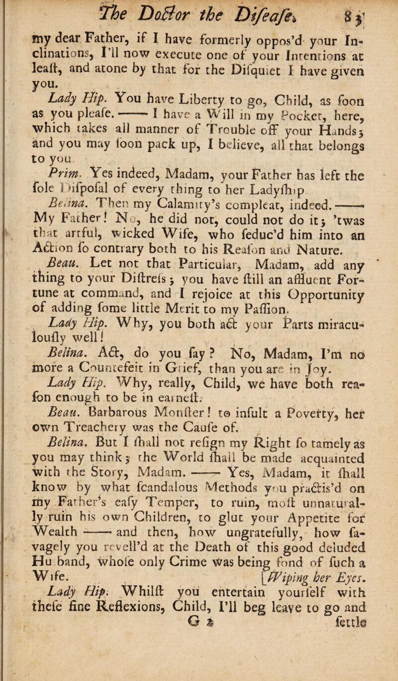 my dear Father, if I have formerly oppos’d your In¬ clinations, I’ll now execute one of your Intentions ac lealf, and atone by that for the Diiquiet I have given you. Lady Hip. You have Liberty to go, Child, as foon as you pi cafe. —— I have a Will in my Pocket, here, which taices all manner of Trouble off your Hands 3 and you may foon pack up, I believe, all that belongs to you Prim. Yes indeed, Madam, your Father has left the foie Difpofal of every thing to her Ladyfhip Edina. Then my Calamity’s compleat, indeed.5-——• My Father! No, he did not, could not do it3 ’twas that arrful, wicked Wife, who feduc’d him into an Adhon fo contrary both to his Reafon and Nature. Beau. Let not that Particular, Madam, add any thing to your Diftreis 3 you have flili an affluent For¬ tune at command, and I rejoice at this Opportunity of adding feme little Merit to my Paffion. Lady Hip. Why, you both a£t your Parts miracu- ioufly well! Belina.^ Aft, do you fay ? No, Madam, I’m no more a Countefeit in Grief, than you are m ]°Y; Lady Hip. Why, really, Child, we have both rea¬ fon enough to be in earned. Beau. Barbarous Morffler! to infult a Poverty, her own Treachery was the Caufe of. Belina. But I /hall not refign my Right fo tamely as you may think 5 the World fhail be made acquainted with the Story, Madam. —— Yes, Madam, it dial! know by what fcandalous Methods you pradlis’d on my Father’s eafy Temper, to ruin, moil unnatural¬ ly ruin his own Children, to glut your Appetite For Wealth-and then, how ungratefully, how fa- vagely you revell’d at the Death of this good deluded Hu band, whole only Crime Was being fond of fuch a Wife. ?. \_fPiping her Eyes* Lady Hip. Whilft you entertain yourfelf with thefe fine Reflexions, Child, I’ll beg leave to go and G a fettle