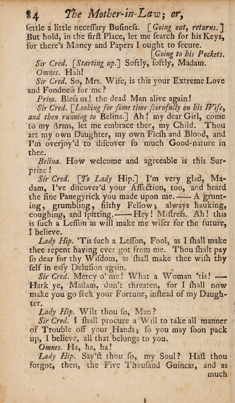 14 Mother-tn 'La-jj; fettle a little neceffary BuGnefs. [ Going out, returns.] But hold, in the Grit Place, let me fearch for his Keys, for there’s Money and Papers I ought to fecure. [ Going to his Pockets. Sir Cred. ['Starting up.'] Softly, foftly, Madam. Qmnes. Hah! Sir Cred. So, Mrs. Wife, is this your Extreme Love and Fondnefs for me? Prim. Blefs us! the dead Man alive again! Sir Cred. [Looking for fame time fiornfully on his Wife.) and then running to Belina.] Ah! my dear Girl, come to my Arms, let me embrace thee, my Child. Thou art my own Daughter, my own Fiefh and Blood, and I’m overjoy’d to difcover fo much Good-nature in thee. Belina. How welcome and agreeable is this Sur¬ prize ! Sir Cred. [To Lady Hip.] I’m very glad, Ma¬ dam, I’ve diicover’d your Afftftion, too, arid heard the fine Panegyrick you made upon me. — A grunt- ing, grumbling, filthy Fellowj always faulting, coughing, and fpitting.—--Pley! Miftrefs. Ah! this is fuch a LefTon as will make me wifer for the future, I believe. Lady Hip. ?Tis fuch a Lefibn, Fool, as I fhall make thee repent having ever got from me. Thou fhalt pay fo dear for thy Wifdom, as fhall make thee wifh thy felf in eafy Delufion again. Sir Cred. Mercy o’me! What a Woman ’tis! —> Hark ye, Madam, don’t threaten, for I fhall now make you go feek your Fortune, inftead of my Daugh¬ ter. Lady Hip. Wilt thou fo, Man? Sir Cred. I fhall procure a'Will to take all manner of Trouble off your Hands 5 fo you may foon pack up, I believe, all that belongs to you. Qmnes. Ha, ha, ha! Lady Hip. Say’ll thou fo, my Soul? Haft thou forgot, then, the Five Thoufand Guineas, and as much