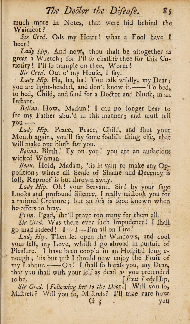 much more in Notes, that were hid behind the Wainfcot ? Sir Cred. Ods my Heart! what a Fool have I been! Lady Hip. And now', thou {halt be altogether as great a Wretch $ for i’ll fo chaftife thee for this Cu¬ rio fit y ! I’ll fo trample on thee, Worm ! Sir Cred. Out o’ my Houfe, I fay. Lady Hip. Ha, ha, ha! You talk wildly, my Dear; you are light-headed, and don’t know it.——“To bed, to bed, Child, and fend for a Doctor and Nurfe, in an Inftant. Belina. How, Madam! I can no longer bear to fee my Father abus’d in this manners and muft tell you —* Lady Hip. Peace, Peace, Child, and fbut your Mouth again s you’ll fay fome foolifii thing elfe, that will make one blufh for you. Belina. Blufti! Fy on you! you are an audacious wicked Woman. Beau. Hold, Madam, ’tis in vain to make any Op- pofitions where all Senfe of Shame and Decency is loft, Reproof is but thrown away. Lady Hip. Oh! your Servant, Sir! by your fage Looks and profound Silence, I really miftook you for a rational Creature s but an Afs is foon known when he*offers to bray. Prim. I’gad, fhe’li prove too many for them all. Sir Cred. Was there ever fuch Impudence! I dial! go mad indeed! I — I— I’m all on Fire! Lady Hip. Then fet open the Windows, and cool your fell, my Love, whilft I go abroad in purfuit of iPleafure. I have been coop’d in an Hofpital long e- nough 5 ’tis but juft I fhould now enjoy the Fruit of my Labour,--Oh! I {hall fo harafs you, my Dear, that you {hall wifti your felf as dead as you pretended t o be. [Exit Lady H i p, Sir Cred. \Following her to the Door7\ Will you {o, Miftrefs? Will you fo, Miftrefs? I’ll take care how G | - you