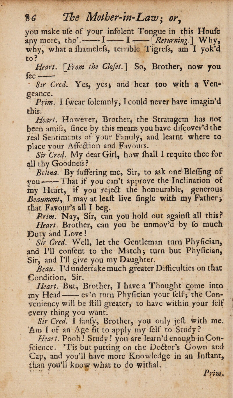you make ufe of your infolent Tongue in this Houfe any more, th.oh—-— I—— I --[Returning.'] Why, why, what a fhamdefs, terrible Tigrefs, am I yok’d to? Heart, [.From the Clofet.] So, Brother, now you fee ———* “ Sir Cred. Yes, yes 5 and hear too with a Ven¬ geance. Prim. I fwear folemnly, I could never have imagin’d this. Heart. However, Brother, the Stratagem has not been amifs, fince by this means you have difcover’d the real Sentiments of your Family, and learnt where to place your Affeftion and Favours. Sir Cred. My dear Girl, how fhall I requite thee for all thy Goodnels? Belina. By fuffering me, Sir, to ask one Bleffing of you—-That if you Can’t approve the Inclination of iny Heart, if you rejedt the honourable, generous Beaumont, I may at leaft live Angle with my Father > that Favour’s all I beg. Prim. Nay, Sir, can you hold out againft all this? Heart. Brother, can you be unmov’d by fo much Duty and Love! Sir Cred. Well, let the Gentleman turn Phyfician, and I’ll confent to the Match $ turn but Phyfician, Sir, and I’ll give you my Daughter. Beau. I’d undertake much greater Difficulties on that Condition, Sir. Heart. But, Brother, I have a Thought come into my Head-- ev’n turn Phyfician your felf* the Con- yeniency will be flill greater, to have within your felf every thing you want. Sir Cred. 1 fanfy, Brother, you only jefl with me. Am I of an Age fit to apply my felf to Study? Heart. Pooh! Study ! you are learn’d enough in Con¬ fidence. ’Tis but putting on the Doctor’s Gown and Cap, and you’ll have more Knowledge in an Infiant, than you’ii know what to do withal. Prim*