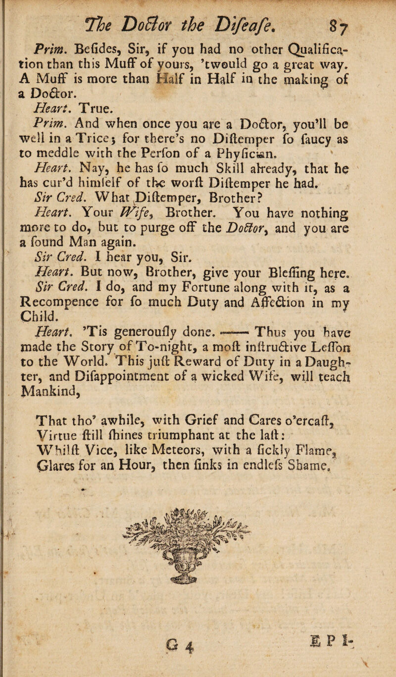 Prim. BeGdes, Sir, if you had no other Qualifica¬ tion than this MufFof yours, ’tvvould go a great way. A MufF is more than Half in Half in the making of a Doftor. Heart. True. Prim. And when once you are a Dodlor, you’ll be well in a Trice* for there’s no Diflemper fo faucy as to meddle with the Perfon of a Phyfici&n, Heart. Nay, he has fo much Skill already, that he has cur’d himfelf of the worfl Diflemper he had. Sir Cred. What Diflemper, Brother? Heart. Your Wife, Brother. You have nothing more to do, but to purge ofF the Dottor% and you are a found Man again. Sir Cred. I hear you, Sir. Heart. But now. Brother, give your Bleffing here. Sir Cred. I do, and my Fortune along with it, as a Recompence for fo much Duty and AfFe&ion in my Child. Heart. ’Tis generoufly done. Thus you have made the Story of To-night, a mofl infiru£live LefTon to the World. This juft Reward of Duty in a Daugh¬ ter, and Difappointment of a wicked Wife, will teach Mankind, That tho’ awhile, with Grief and Cares o’ercafl. Virtue ftill fhines triumphant at the lafl: Whilfl Vice, like Meteors, with a fickly Flame, Glares for an Hour, then finks in endlefs Shame. G 4 1 P I-