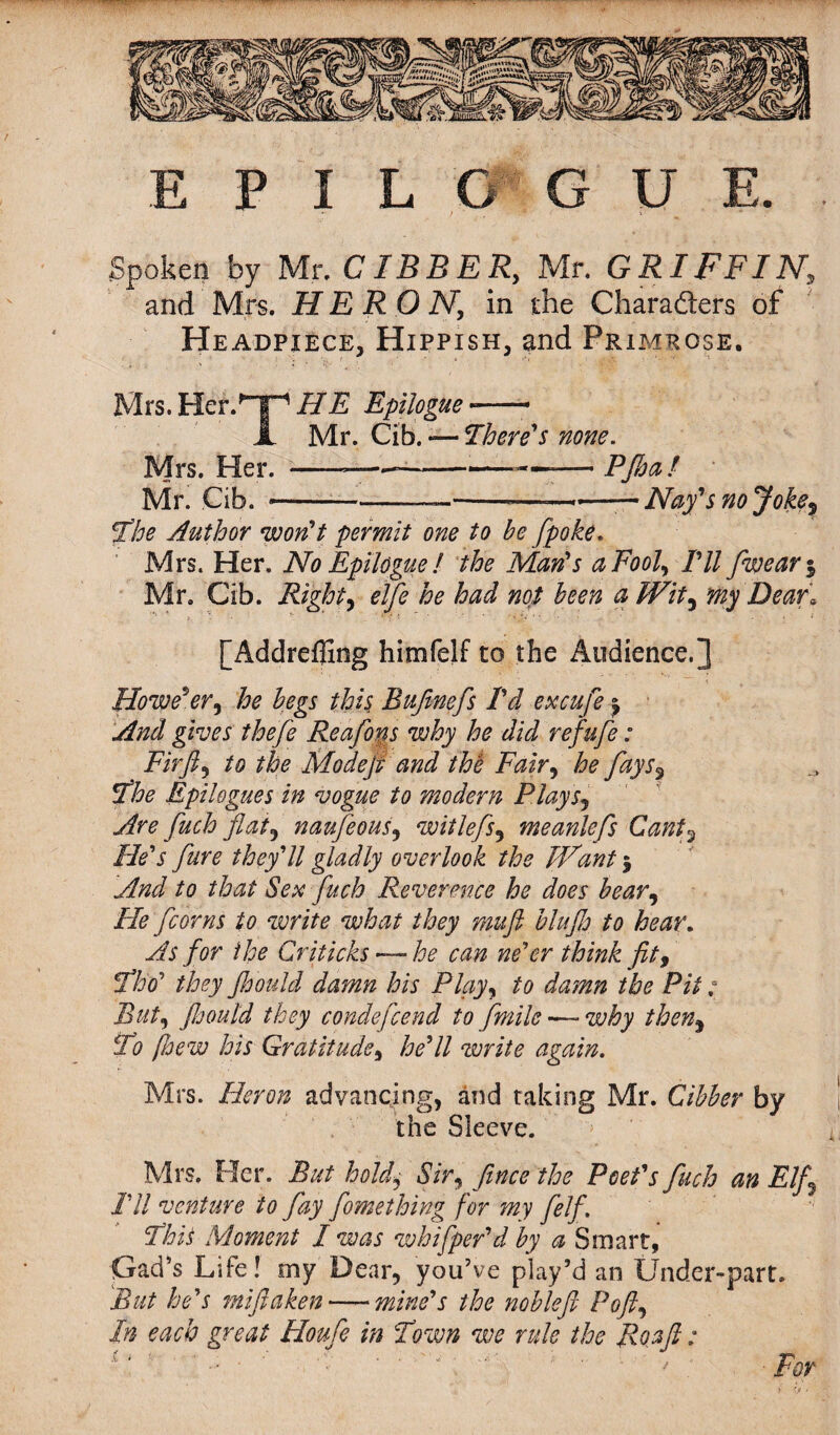 Spoken by Mr. CIBBER, Mr. GRIFFIN, and Mrs. HERO Ny in the Characters of Headpiece, Hippish, and Primrose. Mrs. Her.Hp HE Epilogue -—- A Mr. Cib. There's none. Mrs. Her. -— ---—— PJhaf Mr. Cib. . .—-——»•—— Nay's no Joke, The Author won't permit one to be [poke. Mrs. Her, No Epilogue l the Man's a Fool, Til [wear % Mr. Cib. Right, elfie he had not been a Wit, my Dear* [Addreffing himfelf to the Audience.] However, he begs this Bufmefs I'd excufe | And gives thefie Re a fins why he did refufi: Fir ft, to the Modefi and the Fair, he fays3 The Epilogues in vogue to modern Flays, Are fitch fiat9 naufeous, witlefis, meanlefis Cant5 He's Jure they'll gladly overlook the Want $ And to that Sex finch Reverence he does bear, He [corns to write what they muft blufio to hear. As for the Criticks — he can ne'er think fit, Tloo' they Jh'ould damn his Play, to damn the Pit; But, Jhould they condeficend to f mile—- why then, To [hew his Gratitude, he'll write again. Mrs. Heron advancing, and taking Mr. Cibber by the Sleeve. Mrs. Her. But hold, Sir, fince the Poet's finch an Elf I'll venture to fay fomething for my fielf. This Moment I was whifper'd by a Smart, Gad’s Life! my Dear, you’ve play’d an Under-part. But he's miftaken — mine's the noblefi Poft, In each great Houfe in Town we rule the Roaft: i. , . •• ; • . ' - * * • . / ; For