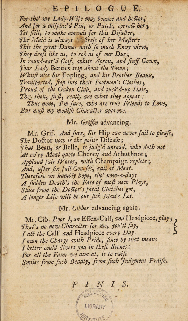 EPILOGUE. For tho' my Lady-Wife may bounce and he ft or 9 And for a miftplac'd Pin, or Patchy correct hery Tet ft illi to make amends for this Difafter, The Maid is always , y'ftrefe of her Mafter : This the great Dames with fto much Envy view9 They drefs like us, to rob us of our Due j In round-ear'd Coifi white Apr on, and fluff Gown% Tour Lady Betties trip about the Town\ Whilft wee Sir Fopling, and his Brother Beaux, Tran/ported^ ftep into their Footmen's Clothes 5 Proud of the Oaken Club, and tuck'd-up Hair9 They then, firft, really are what they appear: Thus none, I'm Jure, who are true Friends to Love9 But muft my modijh Character approve. Mr. Griffin advancing. Mr. Grif. And fiure, Sir Hip can never fail to pleafe? The Doftor now is the polite Difeafe; That Beau, or Belle, is judg'd unready who doth not At ev'ry Meal quote Cheney and Arbuthnot 5 Applaud fair Water, with Champaign replete | And) after fix full Cou ffes, rail at Meat. Therefore we humbly hope9 tho' now-a-days A fudden Death's the Fate of mofi new Plays$ Since from the D oft or's fatal Clutches got9 A longer Life will be our fick Man's Lot. Mr. Cibber advancing again. Mr. Cib. Poor 7, an Effex-Calf, and Headpiece,/?/^ $ That's no new Character for me9 you'll fay, I aft the Calf and Headpiece every Day. I own the Charge with Pride9 fince by that means / better could divert you in thefe Scenes: For all the Fame we aim at, is to raife Smiles from fiuch Beauty, from fuch Judgment Praife.