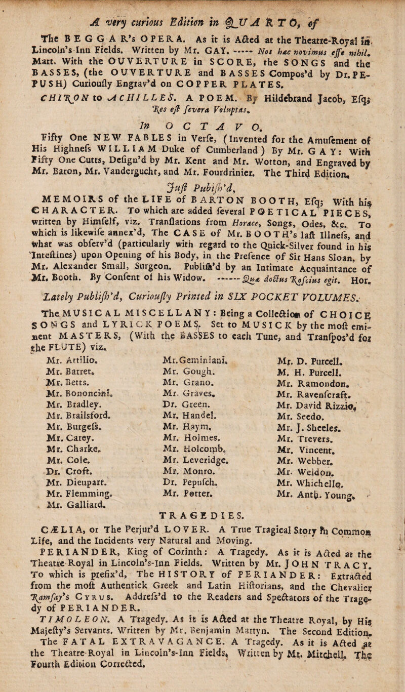 The B E G G A R’s OPERA. As it is A&ed at the Theatre-Royal la- Lincoln’s Inn Fields. Written by Mr. GAY..Nos hac novimus ejfe nihil. Mart. With the OUVERTURE in SCORE, the SONGS and the BASSES, (the OUVERTURE and B ASSES Compos’d byDr.PE- f USH) Curioufly Engrav’d on COPPER PLATES. CHI\ON to ACHILLES. A P O E M. By Hildebrand Jacob, Efqi cl{es eft fever a Vohtptus. In OCTAVO. Fifty One NEW FABLES in Verfe, (Invented for the Amtifement of His Highnefs WILLIAM Duke of Cumberland) By Mr. GAY: With Fifty One Cutts, Defign’d by Mr. Kent and Mr. Wotton, and Engraved by Mr. Baron, Mr. Vandergucht, and Mr. Fourdrinier. The Third Edition, Juft Piibijh 'd, MEMOIRS of the LIFE of BA RT ON BOOTH, Efqj With his CHARACTER. To which are added feveral POETICAL PIECES, written by Himfelf, viz. Tranflations from Horace, Songs, Odes, &c. To which is likewife annex’d. The CASE of Mr. BOOTH’S laft Illnefs, and what was obferv’d (particularly with regard to the Quick-Silver found in his Inteftines) upon Opening of his Body, in the Prefence of Sir Hans Sloan, by Mr. Alexander Small, Surgeon. PubliA’d by an Intimate Acquaintance of Mr. Booth. By Confent of his Widow. .doUm 1\ofdm egit. Hor. Lately Publifh'd, Curioufty Printed in SIX POCKET VOLUMES. The MUSIC A L MISCELLANY: Being a Collcaic* of CHOICE SONGS and LYRiCK POEMS,. Set to M U S I C K by the moft emi- Bent MASTERS, (With the BAS$ES to each Tune, and Tranfpos’d foj the FLUTE) viz. Mr. Artilio. Mr. Gamin iani. Mr. D. Purcell. Mr. Barret. Mr. Gough. M. H. Purcell. Mr. Betts. Mr. Grano. Mr. Ramondon. Mr. Bononci&f. Mr. Graves. Mr. Ravenfcraft. Mr. Bradley. Dr. Green. Mr. David Rizzio, Mr. Brailsford. Mr. Handel. Mr. Seedo. Mr. Burgefs. Mr. Haym, Mr. J. Sheeles. Mr. Carey. Mr. Holmes. Mr. Trevers. Mr. Charke. Mr. Holcoipb. Mr. Vincent. Mr. Cole. Mr. Leveridge. Mr. Webber. Dr. Croft. Mr. Monro. Mr. Weldon. Mr. Dieupart. Dr. Fepufch. Mr. Which ell®. Mr. Flemming. Mr. Potter. Mr. Antfi. Young, Mr. Galliatd. TRAGEDIES. CiELIA, or The Perjur’d LOVER. A True Tragical Story fn Common Life, and the Incidents very Natural and Moving. PERIANDER, King of Corinth: A Tragedy. As it is Acted at the Theatre Royal in Lincoln’s-Inn Fields. Written by Mr. JOHN TRACY. To which is prefix’d. The HISTORY of PERIANDER: Extra&ed from the moft Authentick Greek and Latin Kiftorians, and the Chevalier T^amfa/s Cyrus. Addrels’d to the Readers and Spe&ators of the Trage¬ dy of P E RI A N D E R. TI MO LEON. A Tragedy. As it is A&ed at the Theatre Royal, by Hi$ Majefty’s Servants. Written by Mr. Benjamin Marryn. The Second Edition. The FATAL EXTRAVAGANCE. A Tragedy. As it is A&ed the Theatre Royal in Lincoln’s-Inn Fields, Written by Mt. Mitchell. Th? Fourth Edition Corrected.