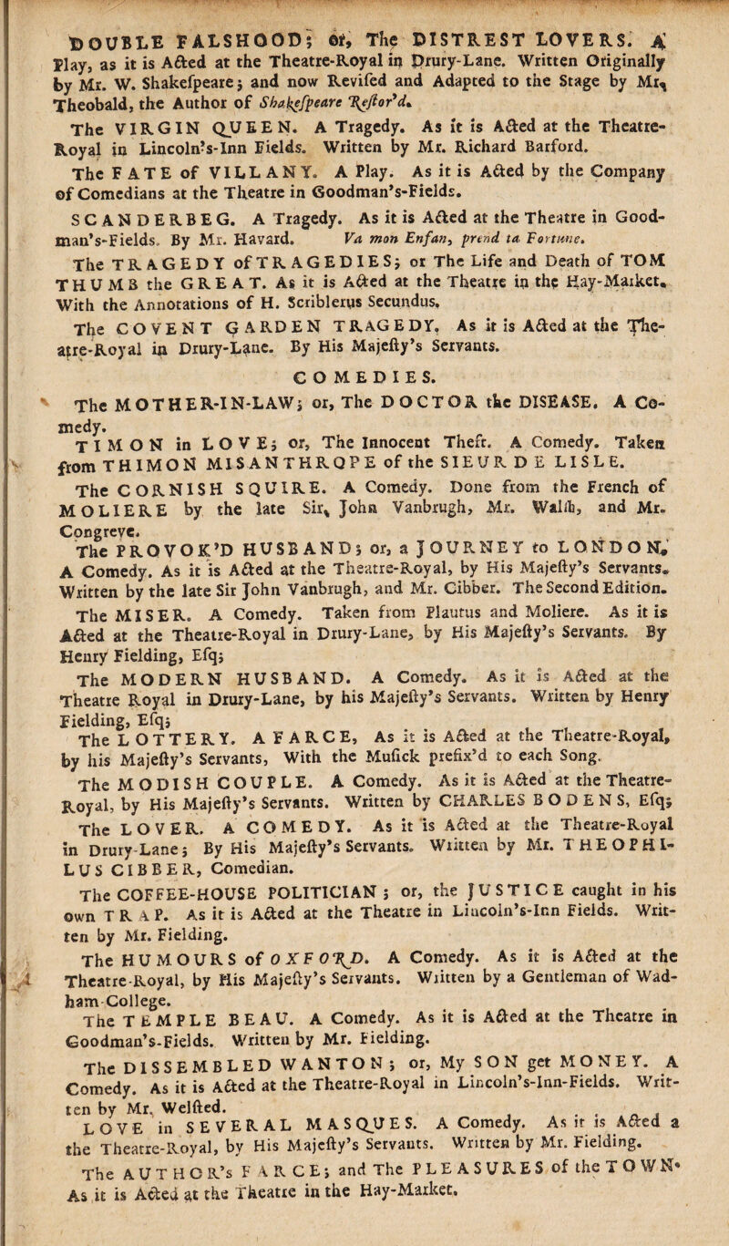 Elay, as it is Aded at the Theatre-Royal in Drury-Lane. Written Originally by Mr. W. Shakefpeare ; and now Revifed and Adapted to the Stage by Mr^ Theobald, the Author of Shakefpeare %ejtor'cU The VIRGIN Q_UEEN. A Tragedy. As it is Aded at the Theatre- Royal in Lincoln’s-Inn fields. Written by Mr. Richard Barford. The FATE of VILLANY. A Play. As it is Aded by the Company of Comedians at the Theatre in Goodman’s-Fields. SCANDERBEG. A Tragedy. As it is Aded at the Theatre in Good- man’s-Fields. By Mr. Havard. Va man Enfant prend. ta, Fortune. The TRAGEDY of TRAGEDIES; or The Life and Death of TOM THUMB the GREAT. As it is Aded at the Theatre in the Hay-Market* With the Annotations of H. Scriblerys Secundus. The COVEN T GARDEN TRAGEDY, As it is Aded at the The- afr,e-Royal in Drury-L^tne. By His Majefty’s Servants. COMEDIES. The MOTHER-IN-LAW; or, The DOCTOR the DISEASE. A Co¬ medy. TIMON in LOVE; or. The Innocent Theft. A Comedy. Taken from T HIM ON MIS AN THRQPE of the SIEURDE LISLE. The CORNISH SQUIRE. A Comedy. Done from the French of MO LI ERE by the late Sir% John Vanbrugh, Mr. Walifc, and Mr. Congreve. The PROVOK’D HUSBAND; or, a JOURNEY to LONDON* A Comedy. As it is Aded at the Theatre-Royal, by His Majefty’s Servants* Written by the late Sir John Vanbrugh, and Mr. Cibber. The Second Edition. The MISER. A Comedy. Taken from Plautus and Moliere. As it is Aded at the Theatre-Royal in Drury-Lane, by His Majefty’s Servants. By- Henry Fielding, Efq; The MODERN HUSBAND. A Comedy. As it is Aded at the Theatre Royal in Drury-Lane, by his Majefty’s Servants. Written by Henry Fielding, Efq; The LOTTERY. A FARCE, As it is Aded at the Theatre-Royal, by his Majefty’s Servants, With the Mufick prefix’d to each Song. The MODISH COUPLE. A Comedy. As it is Aded at the Theatre- Royal, by His Majefty’s Servants. Written by CHARLES B O D E N S, Efq; The LOVER. A COMEDY. As it is Aded at the Theatre-Royal in Drury-Lane; By His Majefty’s Servants. Written by Mr. T H E O P HI- LUS CIBBER, Comedian. The COFFEE-HOUSE POLITICIAN; or, the } U S TI C E caught in his own T R A P. As it is Aded at the Theatre in Liacoin’s-Inn Fields. Writ¬ ten by Mr. Fielding. The HUMOURS of OXFORD. A Comedy. As it is Aded at the Theatre-Royal, by His Majefty’s Servants. Written by a Gentleman of Wad- ham-College. The TEMPLE BEAU. A Comedy. As it is Aded at the Theatre in Goodman’s-Fields. Written by Mr. Fielding. The DISSEMBLED WANTON ; or. My S O N get M O N E Y. A Comedy. As it is Aded at the Theatre-Royal in Lir.coln’s-Inn-Fields. Writ¬ ten by Mr. Welfted. . , LOVE in SEVERAL MASQUES. A Comedy. As it is Aded a the Theatre-Royal, by His Majefty’s Servants. Written by Mr. Fielding. The AUTHOR’S F ARCE; and The PLEASURES of the TOWN* As.it is Aded at the Theatre in the Hay-Market.