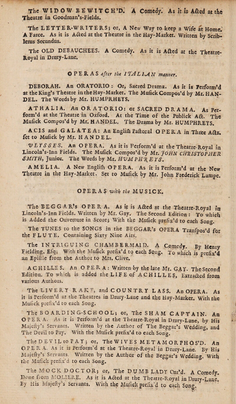 The WIDOW BEWITCH *D. A Comedy; As it is A&ed at the Theatre in Goodman’s-Fields. The LETTER-WRITERS; or, A New Way to keep a Wife at Home. A Farce. As it is Acted at the Theatre in the Hay-Market. Written by Scxib- lerus Secundus. The OLD DEBAUCHEES. A Comedy. As it is Atted at the Theatre- Royal in Drury-Lane. OPERAS after the /7A LIMN manner. DEBORAH. An ORATORIO : Or, Sacred Drama. As it is Perform’d at the King’s Theatre in the Hay-Market. The Mufick Compos’d by Mr. HAN¬ DEL. The Words by Mr. HUMPRHEYS. ATHALIA. An ORATORIO: or SACRED DRAMA. As Per¬ form’d at the Theatre in Oxford. At the Time of the Publick Aft. The Mufick Compos’d by Mr. HANDEL. The Drama by Mr. HUMPHREYS. A CIS and GALATEA: An Englifli Paftoral OPERA in Three A&s. fet to Mufick by Mr. HANDEL. V LT S S E S. An OPERA. As it is Perform’d at the Theatre-Royal in LincolnVlnn Fields. The Mufick Compos’d by Mr. JOHN CHRISTOPHER SMITH, Junior. The Words by Mr. HVMPURE YS. AMELIA. A New Englifli OPERA. As it is Perform’d at the New Theatre in the Hay-Market. Set to Mufick by Mr. John Frederick Lampe. OPERAS with the MU SICK. The BEGGAR’S OPERA. As it is A&ed at the Theatre-Royal in Xincoln’s-Inn Fields. Written by Mr. Gay. The Second Edition : To which is Added the Ouverture in Scores With the Mufick prefix’d to each Song. The TUNES to the SONGS in the BEGGAR’S OPERA Tranfpos’d for the FLUTE. Containing Sixty Nine Ansi. The INTRIGUING CHAMBERMAID. A Comedy. By Henry Fielding, Efq; With the Mufick prefix’d to each Song. To which is prefix’d an Epiftle from the Author to Mrs. Clive. A C HI LLE S. An OPERA: Written by the late Mr. GAY. The Second Edition. To which is added the LIFE of ACHILLES, Extracted from various Authors. The LIVERY RAKE, and COUNTRY LASS. An OPERA. As it is Perform’d at the Theatres in Drury-Lane and tfie Hay-Market. With the Mufick prefix’d to each Song. The BOARDING-SCHOOL; or, The SHAM CAPTAIN. An OPERA. As it is Perform’d at the Theatre-Royal in Drury-Lane, by His Majefty’s Servants. Written by the Author of The Beggar’s'' Wedding, and The Devil to Pay. With the Mufick prefix’d to each Song. The DEVIL to PAY; or, The WIVES METAMORPHOS’D. An O P E R A. As it is Perform’d at the Theatre-Royal in Drury-Lane. Bv His Majefty’s Servants. Written by the Author of the Beggar’s Wedding. Witfi the Mufick prefix’d to each Song. The MOCK DOCTOR; or. The DUMB LADY Cur’d. A Comedy. Done from MOLIEP.E. As it is A&ed at the Theatre-Royal in Drury-Lane* By His Majefty’s Servants. With the Mufick prefix’d to each Soup.
