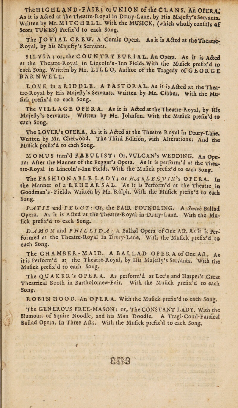 TheHlGHL AND-FAIR; oiUNION oftlieCLANS. An OPERA; As it is A&ed at *he Theatre-Royal in Drury-Lane, by His Majefty’s Servants. Written by Mr. MITCHELL. With the MUSICK, (which wholly confifts of Scots TUNES) Prefix’d to each Song. The JOVIAL CREW. A Comic Opeia. As it is A&ed at the Theatre* Royal, by his Majefty’s Servants. SILVIA; or, the C O U N T R Y B U RI A L. An Opera. As it is A&ed at the Theatre-Royal in Lincoln’s - Inn Fields.With the Mufick prefix’d ip each Song. Written by Mr, LIL L O, Author of the Tragedy of G E O R G E BARNWELL. LOVE in a RIDDLE. A PASTORAL. As it is Afted at the Thea* tre-Royal by His Majefty’s Servants. Written by Mr. Cibber. With the Mu- lick prefix’d to each Song. The VILLAGE OPERA. As it is A&ed at the Theatre-Royal, by His Majefty’s Servants. Written by Mr, Johnfon, With the Mufick prefix’d to each Song. The LOVER’s OPERA. As it is Afted at the Theatre Royal in Drury-Lane. Written by Mr. Chetwood. The Third Edition, with Alterations: And the Mufick prefix’d to each Song. MOMUS turn’d FABULIST: Or, VULCAN’s WEDDING. An Ope¬ ra: After the Manner of the Beggar’s Opera. As it is perform’d at the Thea¬ tre-Royal in Lincoln’s-Inn Fields. With the Mufick prefix’d to each Song. The FASHIONABLE LADY; or H<A\LEgV IN’s OPERA. In the Manner of a R E H E A R S A L. As it is Perform’d at the Theatre in Goodman’s-Fields. Written by Mr. Ralph, With the Mufick prefix’d to each Song. P^i TIE and PEGGY: Of, the FAIR FOUNDLING. A Scotch- Ballad Opera. As it is A&ed at the Theatre-Roytii in Drury-Lane. With the Mu¬ fick prefix’d to each Song. DJ MG N and P Hi L LI D^A A Ballad Opera of One A&. As it is Per¬ formed at the Theatre-Royal in Drury-Lane. With the Mufick prefix’d to each Song. The CHAMBER-MAID. A BALLAD OPER A of One Ad. As it is Perform’d at the Theatre-Royal, by His Majefty’s Servants. With the Mufick prefix’d to each Song. The QJJ AKER’s OPERA. As perform’d at Lee’s and Harper’s Great Theatrical Booth in Bartholomew-Fair. With the Mufick prefix’d to each Song. ROBIN HOOD. An OPERA. With the Mufick prefix’d to each Song. The GENEROUS FREE-MASON: or, The CONSTANT LADY. With the Humours of Squire Noodle, and his Man Doodle. A Tragi-Comi-Farcical Ballad Opera. In Three Ads. With the Mufick prefix’d to each Song, t r