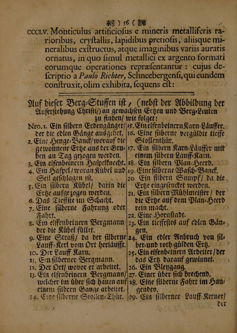 89:6 CENE cccLv. Monticulus wihciafas e raineris metalliferis. ra: rioribus, cryftallis, lapidibus pretiofis, aliisque mi- neralibus exítructus, atque imaginibus variis auratis ornatus, in quo fimul metallici ex argento formati eorumque operationes repraíentantur : cujus dc- — fcriptio a Paulo Richter, Schneebergenfi; quii eere conftruxit, olim exhibita, fequens ett: 9fuf biefet S t Ser ituffen iff, nebft bet Sibibung bet . Stuferitebung Gbrifti/) at geoadjfea Cróen unb Berg geuten— . gu finben/ miefolget: — ^ Nro.r. Gín filbera Giengdnger] i5, Gin cifenbeincen&amp;atm. €áuffer.. per bie eelen Gánge audacoet, |16. Gine friberue becgülote tiefe 3. zu Axenge SSand/wotauf o(e| | toffentbür. erootitene Grge aus bet Get i. Giu filberm farm áuffer mit et au Gag qeyogen teerben, |. eiaem filbera eau(f faci. 3, Gíu elfenbeitiern Aafpeffnecot.i18. Gin filbern Slam decro. - 4. Giu foa fpr[/teoran $übel tib ro. Ginefilberue 2Bafd) Bando G«if aefcbagen tft... 20. Giu filbern Gumpf/ »a pit. s. Cin (ilbeen Sübelj, Parín biel Grfe eingefeudtet tverben. (Gr6c aufaeyogen toerbcu. 21, Gín filbera Süblmveifter] bet. 6. $9aó SG ic(ffte tit Gdadt. | bít Cree auf oem 9plam ic iA ;.Gine fiüberne dafrung ott! vein madbt. —— T gu tf. 22, Ginc JSoruftabt. s. (in élffeubetueen S3ergimaum 23. Giu ticifeftee auf ebfea Gán., tcc ele Sübel fülfet. geu 9. &amp;ine Gitrafj/ bà bet ft fDerne|a4. Cim ebfer 9tnbrud) von fil berunb votf;güfoen GrG.— ^7 eauff- Rer vom Ort Gerláufft. jc. St Cauff Ratn, — 25. ín elfenbetuevim 9(cbeitec [ bet rn, Gin (ilbernec SBercguiann. bag Grt tarauf griviunet. |26. Gin 93[epgatig. 1, $ytt Orf| movot er atbeitef. dye n. Cía clfeubetnera SSergmann]! 27. &amp;inet über (id) bredyenb.  toeleber tm über fid) Baica auf 38. Cine filberue Sabrt ta faw cíneui fiíbern Gange arbeitet. | ^ geuben. 144 ine fülbetue Gtoien x bür. log. Gin. filberner ius ferner] | EE