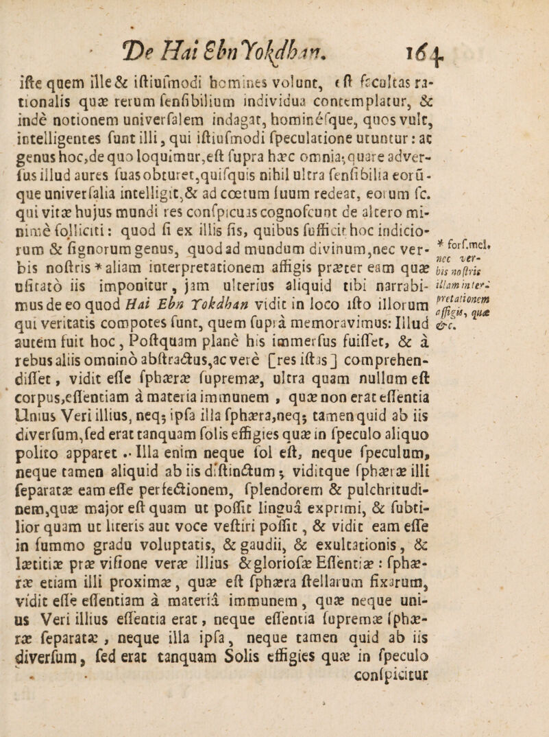 T>e Hai Blm lokdhan, i6 \. ifte quem ille & iftiufmodi homines volunt, <ft fccoltas ra¬ tionalis qua? rerum fenfibilium individua contemplatur, & inde notionem univerfalem indagat, homine(que, quos vult, intelligentes funt illi 5 qui iftiufmodi fpeculatione utuntur: ac genus hoc,de quo loquimur,eft fupra ha?c omnia^quareadver- fusillud aures fuasobturet,quifquis nihil ultra fenfibiha eoru- que univerfalia intelligit.& ad coetum luum redeat, eorum fc. qui vita? hujus mundi res confpians cognofcuot de altero mi¬ nime folliciti: quod fi ex iliis fis, quibus fofficir hoc indicio¬ rum & fignorum genus, quod ad mundum divinum,nec ver- * forr-mei* dis noftris*aliam interpretationem arngis praeteream qua? bisnoftris nfitato iis imponitur, jam ulterius aliquid tibi narrabi- nummum mus de eo quod Hai Ebn Tokdhan vidit in loco lfto illorum qui veritatis compotes lunt, quem fupra memoravimus: Illud &c. autem fuit hoc, Poftquam plane his immerfus fuiflet, & a rebus aliis omnino abftradus,ac vere [resiftas] comprehen- diflet, vidit efle fphcerce fuprema?, ultra quam nullum eft corpus,eflentiam a materia immunem , qua? non erat edentia Unius Veri illius, neq^ ipfa illa fph^ra,neqj tamen quid ab iis diverfum,fed erat tanquam folis effigies qua? in fpeculo aliquo polito apparet .• Illa enim neque fol eft, neque fpeculum, neque tamen aliquid ab iis dfftiwftum * viditque fpha?rteilli feparata? eameffe perfe&ionem, fplendorem & pulchritudi¬ nem,qua? major eft quam ut poflk lingua exprimi, & fubti- lior quam ut literis aut voce veftiri poffic, & vidit eam efle in fummo gradu voluptatis, & gaudii, & exultationis, & la?titiae prae vifione vera? illius &gloriofa? Eflentia?: fpha?- ra? etiam illi proxima, qua? eft fpha?ra fteilarum fixarmn, vidit efle eflentiam a materia immunem, qua? neque uni¬ us Veri illius eflentia erat, neque edentia fupremce (pha?- ra? feparata? , neque illa ipfa, neque tamen quid ab iis diverfum , fed erat tanquam Solis effigies qua? in fpeculo condpicitur