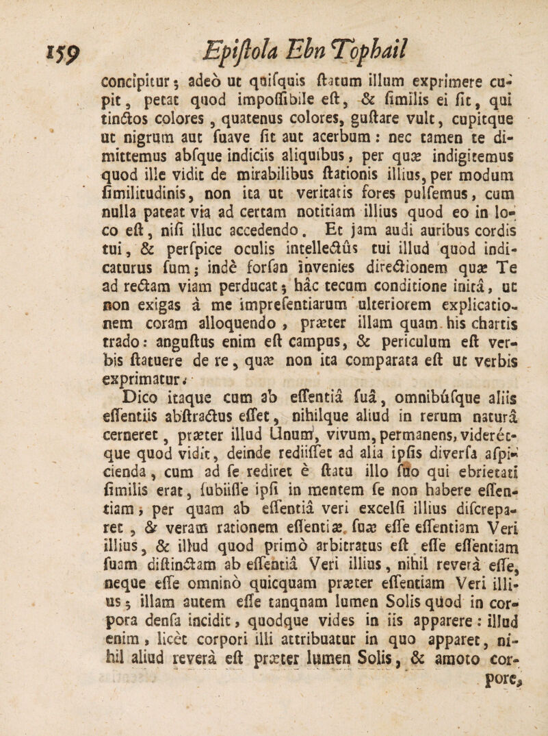 concipitur; adeo ut qaifquis (htam illum exprimere cu¬ pit , petat quod impoffibile eft, & fimilis ei fit, qui tindtos colores, quatenus colores, guftare vult, cupitque ut nigrum aut fuave fit aut acerbum: nec tamen te di¬ mittemus abfque indiciis aliquibus, per qua; indigitemus quod ille vidit de mirabilibus (lationis illius, per modum fimilitudinis, non ita ut veritatis fores pulfemus, cum nulla pateat via ad certam notitiam illius quod eo in lo¬ co eft, nifi illuc accedendo. Et jam audi auribus cordis tui, & perfpice oculis intelle&us tui illud quod indi¬ caturus fum; inde forfan Invenies diredlionem quae Te ad redam viam perducat 5 hac tecum conditione inita, ut non exigas a me imprefentiarum ulteriorem explicatio¬ nem coram alloquendo, prreter illam quam his chartis trado: anguftus enim eft campas, & periculum eft ver¬ bis (latuere de re, qute non ita comparata eft ut verbis exprimatur.' Dico itaque cum ab edentia fua, omnibfifque aliis effentiis abftradus edet, nihilque aliud in rerum natura cerneret, praeter illud Unum, vivum, permanens, viderec- que quod vidit, deinde rediiffet ad alia ipfis diverfa afpi- cienda, cum ad fe rediret e (lata illo fuo qui ebrietati fimilis erat, fubiifle ipfi in mentem fe non habere effen- tiam, per quam ab edentia veri excelli illius diferepa- ret , &• veram rationem edenti «e fua; efle eflentiam Veri illius, & illud quod primo arbitratus eft ede edendam fuam diftindam ab edentia Veri illius, nihil revera ede, neque ede omnino quicquam praeter edentiam Veri illi¬ us 5 illam autem ede tanqnam lumen Solis quod in cor¬ pora denfa incidit, quodque vides in iis apparere: illud enim, licet corpori illi attribuatur in quo apparet, ni¬ hil aliud revera eft praeter lumen Solis, & amoto cor- . pore.