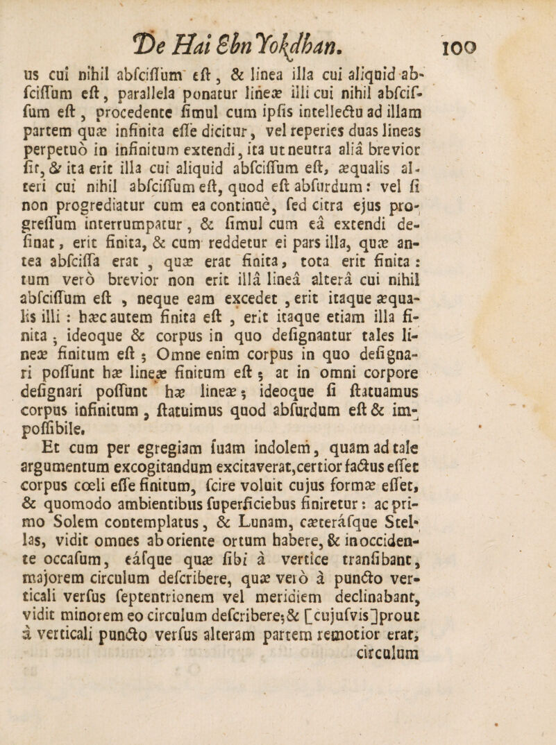 us cui nihil abfciflum eft, & linea illa cui aliquid ab¬ fciflum eft, parallela ponatur linea? illi cui nihil abfcif- fum eft , procedente fimul cum ipfis intellediu ad illam partem qua? infinita efle dicitur, vel reperies duas lineas perpetuo in infinitum extendi, ita ut neutra alia brevior fit, & ita erit illa cui aliquid abfciflum eft, aqualis al¬ teri cui nihil abfcilTum eft, quod eft abfurdum: vel fi non progrediatur cum ea continue, fed citra ejus pro- greflum interrumpatur, & fimul cum ea extendi de- finat, erit finita, & cum reddetur ei pars illa, qua? an¬ tea abfcifla erat , qua? erat finita, tota erit finita : tum vero brevior non erit illa linea altera cui nihil abfciffum eft , neque eam excedet , erit itaque a?qua- lis illi: btec autem finita eft , erit itaque etiam illa fi¬ nita ; ideoque & corpus in quo defignantur tales li¬ nea? finitum eft ; Omne enim corpus in quo de fi gna¬ ri poflunt ha? linea? finitum eft 5 at in omni corpore defignari poflunt ha? linea? 5 ideoque fi ftatuamus corpus infinitum , ftatuimus quod abfurdum eft & im- poflibile. Et cum per egregiam luam indolem, quam ad tale argumentum excogitandum excitaverat,certior fa&us effec corpus coeli efle finitum, fcire voluit cujus forma? eflet, & quomodo ambientibus fuperficiebus finiretur: ac pri¬ mo Solem contemplatus, & Lunam, ca?terafque Stel¬ las, vidit omnes aboriente ortum habere, & in occiden¬ te occafum, eafque qua? fibi a vertice tranfibant, majorem circulum defcribere, qua? veio a pun&o ver¬ ticali verfus feptentrionem vel meridiem declinabant, vidit minorem eo circulum defcribere;& £cujufvis]prouc d verticali purnfto verfus alteram partem remotior erat, circulum