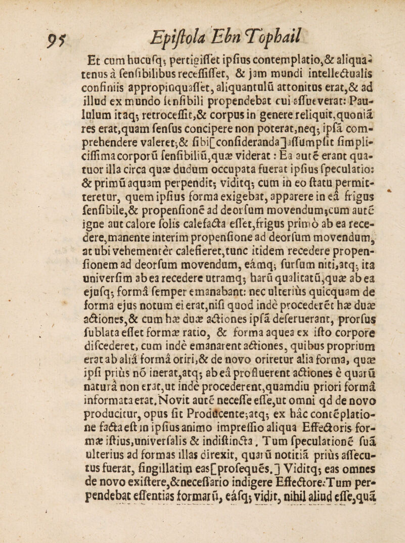 Et cum hucufq? pertieiflet ipfius contemplatio,&aliqua* tenusa fenfibilibus receffiflfet, & jam mundi intelledualis confiniis appropinquaflet, aliquantulu attonitus erat,& ad illud ex mundo knfibili propendebat cui sfTueverat: Pau¬ lulum itaq? retroceffic,& corpus in genere reliquit,quonia res erat,quam fenfus concipere non poterat,neq? ipfa com¬ prehendere valeret-,& fibiiconfiderandajafiilmpfit fimpli- ciflttnacorporu fenfibiliu,qu£e viderat: Ea autS erant qua- tuor illa circa qua? dudum occupata fuerat ipfius fpeculatio: & primu aquam perpendit? viditq? cum in eo ftatu permit¬ teretur, quem ipfius forma exigebat, apparere in ea frigus fenfibile,& propenfionead deorfum movendum?cum aute igne aut calore folis calefada eflet,frigus primo ab ea rece¬ dere,manente interim propenfione ad deorfum movendum, at ubi vehementer calefieret,tunc itidem recedere propen- fionem ad deorfum movendum, eamq? fur fu m niti,3tqv ita univerfim ab ea recedere utramq? haruqualitatu,qu£e ab ea ejufq? forma femper emanabant: nec ulterius quicquam de forma ejus notum ei erat,nifi quod inde procederet hae dute adiones,& cum ha? duae adiones ipfadeferueranc, prorfus fublata effet forma; ratio, & forma aquea ex ifto corpore difcederet, cum inde emanarent adiones, quibus proprium erat ab alia forma oriri,& de novo oriretur alia forma, qua; ipfi prius no inerat,atq? ab ea profluerent adiones e quaru natura non erat,ut inde procederent,quamdiu priori forma informata erat.Novit aute neceffe effe,ut omni qd de novo producitur, opus fit Proddcente;atq? ex bac conteplatio- ne fadaeftin ipfius animo impreffio aliqua Effedoris for¬ ma; iftius,univerfalis & indiftinda. Tum fpeculatione fua ulterius ad formas illas direxit, quaru notitia prius aflecu- tus fuerat, fingillatim easfprofeques.] Viditq? eas omnes de novo exiftere,&neceffario indigere Effedore.-Tum per¬ pendebat effentias formatu, eafq? vidit, nihil aliud efle,qua