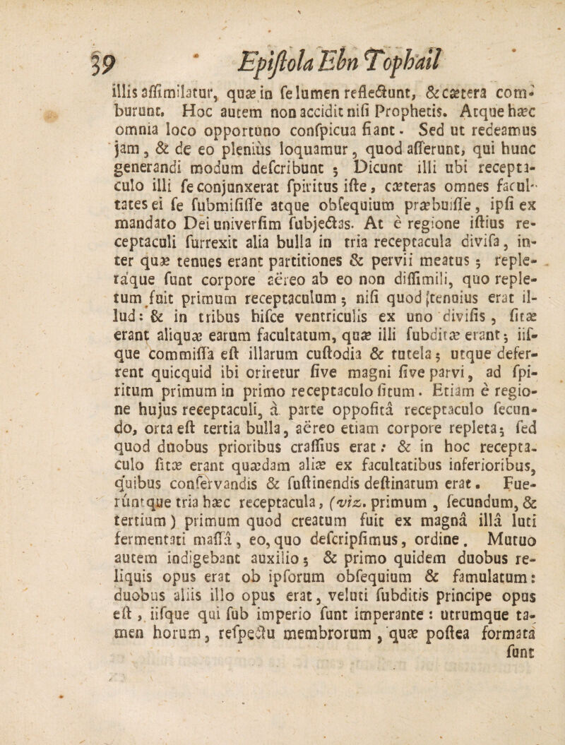 illis affimilatur, qua; in fe lumen refleiftunt, & extera com¬ burunt, Hoc autem non accidit nifi Prophetis. Atque htec omnia loco opportuno confpicua fiant ■ Sed ut redeamus jam , & de eo plenius loquamur, quod afferunt, qui hunc generandi modum defcribunt ; Dicunt illi ubi recepta¬ culo illi fe conjunxerat fpivitus ifte, cceteras omnes facul¬ tates ei fe fubmififle atque obfequium prcebuiffe, ipfi ex mandato Dei univerfim fubje&as. At e regione iftius re¬ ceptaculi furrexit alia bulla in tria receptacula divifa, in¬ ter quae tenues erant partitiones & pervii meatus ? reple- taque funt corpore aereo ab eo non diflimili, quo reple¬ tum fuit primum receptaculum; nifi quod ffenoius erat il¬ lud: & in tribus hifce ventriculis ex uno divifis, fitse erant aliquae earum facultatum, quce illi fubditce erant; iif- que commifla eft illarum cuftodia & tutela? urque defer¬ rent quicquid ibi oriretur five magni five parvi, ad fpi- ritum primum in primo receptaculo litum. Etiam e regio¬ ne hujus receptaculi, a p3rte oppofita receptaculo fecun¬ do, orta eft tertia bulla, aereo etiam corpore repleta? fed quod duobus prioribus craflius erat .• & in hoc recepta, culo fitae erant quaedam alis ex facultatibus inferioribus, quibas confervandis & fuftinendis deftinatum erat. Fue- runtque tria hsc receptacula, (viz. primum , fecundum,& tertium) primum quod creatum fuit ex magna illa luti fermentati maffa, eo,quo defcripfimus, ordine. Mutuo autem indigebant auxilio 5 & primo quidem duobus re¬ liquis opus erat ob ipforum obfequium & famulatum: duobus aliis illo opus erat, velati fubditis principe opus eft , iifque qui fub imperio funt imperante : utrumque ta¬ men horum, refpeilu membrorum , qua; poftea formata funt