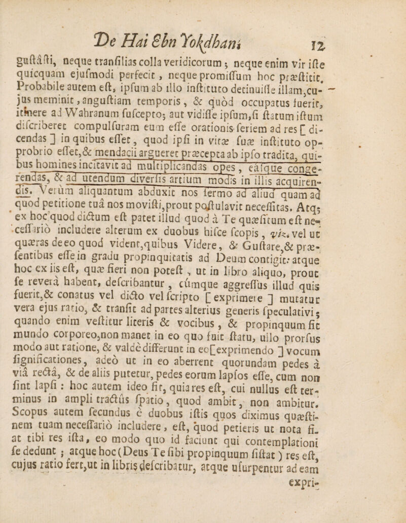 guftdfH, neque tranfilias colla veridicorum; neque enim vir ifte quicquam ejufmodi perfecit , neque promiffum hoc prteftidt. Probabile autem eft, ipfumab illo inftituto decinuifle illam,cu¬ jus meminit ,anguftiam temporis, & quod occupatus luerit, umere ad VVahranum fufcepto; aut vidifle ipfum,fi ftatumiftum difcriberet compulfuram eum effe orationis feriem ad res [ di¬ cendas 1 in quibus eilec, quod ipfi in vit$ fure inftituto op¬ probrio eiTet,& mendacii argueret pratceptaab ipfo tradita, qui¬ bus homines incitavit ad multiplicandas opes, eaique confe¬ rendas, sc ad utendum diverlis artium moHis in~illis acquiren- dis. Verum aliquantum abduxit nos termo ad aliud quam ad quod petitione tua nos movifti,prout populavit neceflitas, Atq* ' ex hoc quod eidum eft patet illud quod a Te qutefnum eft ne^ Cvli ‘fio includere iterum ex cuobus hilce fcopis, vel ut quKras de eo quod vident,quibus Videre, &Guftare,&pra> fentious effein gradu propinquitatis ad Deum contigit.* atque hoc ex iis eft, qua: fieri non poteft , ut in libro aliquo, prout fe revera haoent, describantur, cumque aggreffiis illud quis fuerit.& conatus vel dido velferipto [exprimete ] mutatae v«ij ejus ratio, & ttanfit ad partes alterius generis (peculativi; quando tnim vellitur literis & vocibus, ~Sc propinquum fit mundo corporeo,non manet in eo quo fuit ftatu, ullo prorfus modo aut ratione, & valde differunt in eo[exprimendo ] vocum fignincaciones, adeo uc in eo aberrent quorundam pedes a. via redla, & de aliis putetur, pedes eorum lapfos effe. cum non fint lapfi : hoc autem ideo fir, quia res eft, cui nullus eft ter¬ minus m ampli tradus fpatio, quod ambit, non ambitur.' Scopus autem fecundus e duobus iftis quos diximus qoitfti- nem tuam neceffario includere, eft, quod petieris ut nota fi. at tibi i es ifta, eo modo quo id faciunt qui contemplationi fe dedunt ; atque hoc (Deus Te fi bi propinquum fiftat) res eft cujus ratio fert,uc in librisdelcribatur, atque ufurpentur adeam expri-