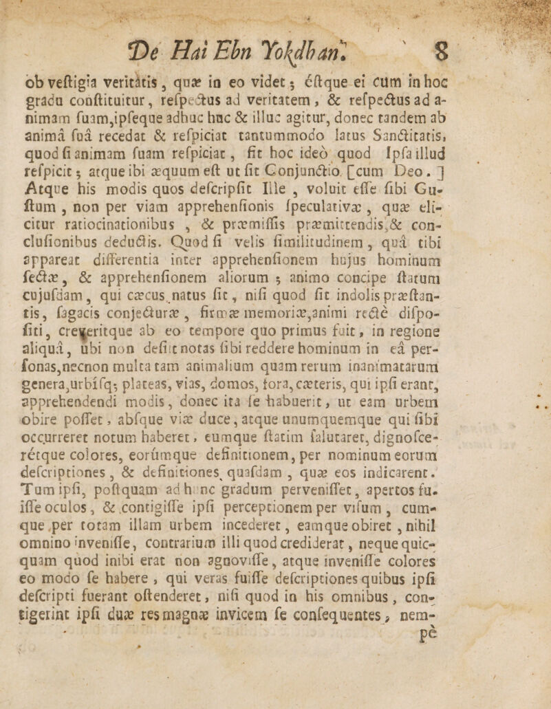 De Hui Ebn Yokdbm. ' 8 obveftigia veridtis , qua? io eo videt 5 cftque ei cum in hoc gradu conftituitur, refpe&us ad veritatem , & refpedius ad a- nimam fuam,ipfeque adhuc hac & illuc agitur, donec tandem ab anima fua recedat & refpiciat tantummodo latus San&itatis, quod fi animam fuam refpiciat, fit hoc ideo quod Ipfa illud refpicit 5 atque ibi asquum eft ut fit Gonjunciio [cum Deo. ] Atque his modis quos defcripfic Ille 5 voluit effe fibi Gu- ftum , non per viam apprehenfionis fpeculativa:, qua? eli¬ citur ratiocinationibus , & prcemiffis pra?auccendis>& con- clufionihus dedudtis. Quod fi velis fimilitudinem, qua tibi appareat differentia inter apprehenfionem hujus hominum fedac, & apprehenfionem aliorum $ animo concipe flatum cujufdam, qui caecus .natus fit, nifi quod fit indolis praedan¬ tis, fagacis conje&urae , firmae memoriae,animi recie difpo- fiti, cre^eritque ab eo tempore quo primus fuit, in regione aliqua, ubi non defiitnotas fibi reddere hominum in ea per- fonas,necnon multa tam animalium quam rerum mammatarum genera,urbifq^ plateas, vias, domos, fora, ceteris, qui ipfi erant, apprehendendi modis, donec ita fe-habuerit, ut eam urbem obire pofifet, abfque via: duce, atque unumquemque qui fibi occurreret notum haberet > cumque ftatim falutarec, dignofce-- retque colores, eorumque definitionem, per nominum eorum deferiptiones, & definitiones quafdam , quee eos indicarent. Tpmipfi, poftquam ad h nc gradum perveniffet, apertos fu. ifie oculos, &,concigiffe ipfi perceptionem per vifum, cum¬ que per totam illam urbem incederet, eamque obiret , nihil omnino'nvenifle, contrarium illi quod crediderat, neque quic- quam quod inibi erat non agnovifle, atque inveniffe colores eo modo fe habere , qui veras fuiffe deferiptiones quibus ipfi deferipti fuerant offenderet, nifi quod in his omnibus, con¬ tigerint ipfi duae res magnae invicem fe confequentes > nem-