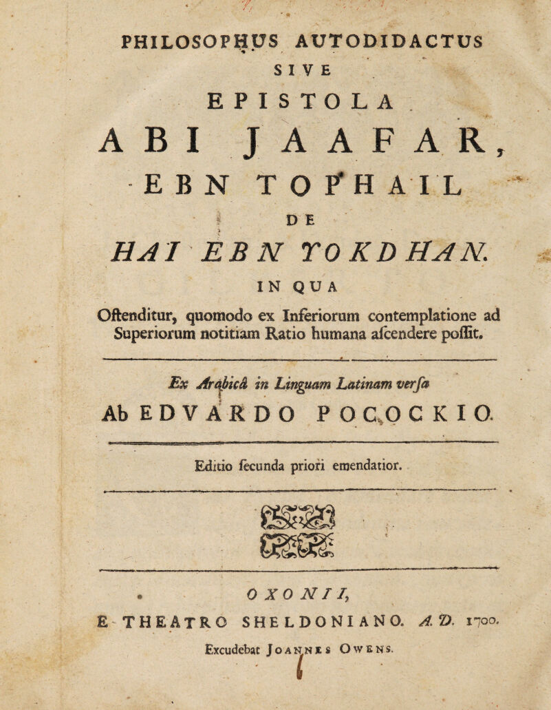 PHILOSOPHUS AUTODIDACTUS SIVE EPISTOLA. ABI JAAFAR, E B N TOPH A I L ' | DE HAI EBN roKDHAN. [N QUA Oftenditur, quomodo ex Inferiorum contemplatione ad Superiorum notitiam Ratio humana afcendere poffit. Ex jfrai>k& in Linguam Latinam verfa AbEDVARDO P O C O C K I O. Editio fecunda priori emendatior. 0 XO MI /, £ THEATRO SHELDONIANO. A tD. inoo. , Excudebat J o a n n es Owens.