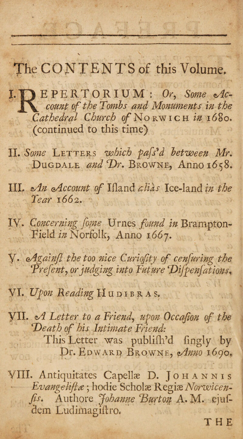 A I-- ■ ' ..-... .. —.1 V The C O N T E N T S of this Volume. i * * . ■ L O E P E R T O R IU M : Or, Some c,dc- couT^t of the Tombs and Monuments in the Cathedral Church 0/Norwich in i6§o. (continued to this time) 11. Some Letters which fafs^d between Mr, Dugdale Dr. Browne, Anno 1658. IIL a^dn (Account of Ifland alias Ice-land in the Tear 1662. IV* Concerning fame Urnes found in Brampton- Fieid Norfolk, Anno 1667. y. oAgain/l the too nice Curiofity of cenfuring the Trefent, or judging into Future T)i/^enfatmu\ y I. Ufon Reading II u d i b r a s. yil. A Letter to a Friend, uj)on Occafion of the 'Death of his Intimate Friend: This Letter was publilh’d fingly by Dr. Edwarq Browne, 1690, yill. Antiquitates Capelin D. J o h a n n i s Evangelifta ; hodie Scholas Regime Norwicen-^ fas, Authore Johanne Burton A. M. ejuf- dem Ludimagiftro*